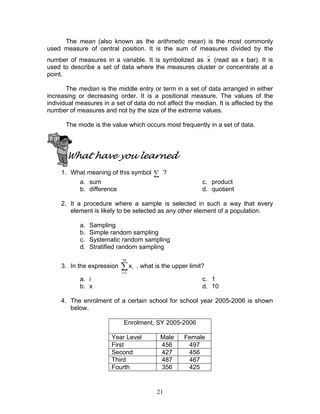 21
The mean (also known as the arithmetic mean) is the most commonly
used measure of central position. It is the sum of measures divided by the
number of measures in a variable. It is symbolized as
_
x (read as x bar). It is
used to describe a set of data where the measures cluster or concentrate at a
point.
The median is the middle entry or term in a set of data arranged in either
increasing or decreasing order. It is a positional measure. The values of the
individual measures in a set of data do not affect the median. It is affected by the
number of measures and not by the size of the extreme values.
The mode is the value which occurs most frequently in a set of data.
What have you learned
1. What meaning of this symbol ∑ ?
a. sum
b. difference
c. product
d. quotient
2. It a procedure where a sample is selected in such a way that every
element is likely to be selected as any other element of a population.
a. Sampling
b. Simple random sampling
c. Systematic random sampling
d. Stratified random sampling
3. In the expression ∑=
10
1i
ix , what is the upper limit?
a. i
b. x
c. 1
d. 10
4. The enrolment of a certain school for school year 2005-2006 is shown
below.
Enrolment, SY 2005-2006
Year Level Male Female
First 456 497
Second 427 456
Third 487 467
Fourth 356 425
 
