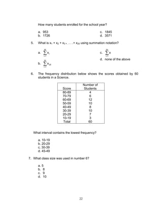 22
How many students enrolled for the school year?
a. 953
b. 1726
c. 1845
d. 3571
5. What is x1 + x2 + x3 + . . . .+ x20 using summation notation?
a. ∑=
20
1i
ix
b. ∑=
20
1i
20x
c. ∑=
20
1i
x
d. none of the above
6. The frequency distribution below shows the scores obtained by 60
students in a Science.
Score
Number of
Students
80-89 4
70-79 6
60-69 12
50-59 10
40-49 8
30-39 10
20-29 7
10-19 3
Total 60
What interval contains the lowest frequency?
a. 10-19
b. 20-29
c. 30-39
d. 45-49
7. What class size was used in number 6?
a. 5
b. 8
c. 9
d. 10
 