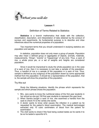 4
What you will do
Lesson 1
Definition of Terms Related to Statistics
Statistics is a branch mathematics that deals with the collection,
classification, description, and interpretation of data obtained by the conduct of
surveys and experiments. Its fundamental purpose is to describe and draw
inferences about the numerical properties of a population.
Two important terms that you should understand in studying statistics are
population and sample.
In statistics, population does not only mean a group of people. Population
may also mean a defined group or aggregates of objects, animals, materials,
measurements, “things”, “events” or “happenings” of any kind. Thus, a sack of
rice, a whole pizza pie, or a set of weights and heights are considered
population.
Since it would be impractical to study the whole population as in the case
of a sack of rice, then it is necessary to just take a sample of the population.
Thus, a handful of rice is a sample of the population in a sack of rice. Thus,
sample is defined as any subgroup of the population drawn by some appropriate
method from the population. It should be a representative of the population, that
is, the sample will show the properties of the population.
Try this out
Study the following situations. Identify the phrase which represents the
sample and which phrase shows the population.
1. Mrs. Jara wants to know the nutritional status of the first year students in
her school so she got 150 first year students to represent the year level.
2. When Sandra bought a sack of rice, she examined a handful from the
sack to check if it is the variety she wants.
3. A doctor wants to know what causes the infection in a patient so he
requested for the patient’s blood examination. The medical technologist
extracted only 10 cubic centimeters of blood from the patient for
examination.
4. The chef wants to check if the food being cooked tastes as he wants it to
be so he tasted a spoonful of it.
 