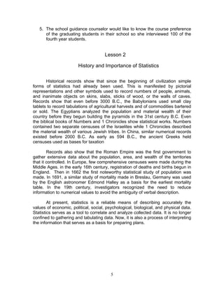 5
5. The school guidance counselor would like to know the course preference
of the graduating students in their school so she interviewed 100 of the
fourth year students.
Lesson 2
History and Importance of Statistics
Historical records show that since the beginning of civilization simple
forms of statistics had already been used. This is manifested by pictorial
representations and other symbols used to record numbers of people, animals,
and inanimate objects on skins, slabs, sticks of wood, or the walls of caves.
Records show that even before 3000 B.C., the Babylonians used small clay
tablets to record tabulations of agricultural harvests and of commodities bartered
or sold. The Egyptians analyzed the population and material wealth of their
country before they begun building the pyramids in the 31st century B.C. Even
the biblical books of Numbers and 1 Chronicles show statistical works. Numbers
contained two separate censuses of the Israelites while 1 Chronicles described
the material wealth of various Jewish tribes. In China, similar numerical records
existed before 2000 B.C. As early as 594 B.C., the ancient Greeks held
censuses used as bases for taxation
Records also show that the Roman Empire was the first government to
gather extensive data about the population, area, and wealth of the territories
that it controlled. In Europe, few comprehensive censuses were made during the
Middle Ages. in the early 16th century, registration of deaths and births begun in
England. Then in 1662 the first noteworthy statistical study of population was
made. In 1691, a similar study of mortality made in Breslau, Germany was used
by the English astronomer Edmond Halley as a basis for the earliest mortality
table. In the 19th century, investigators recognized the need to reduce
information to numerical values to avoid the ambiguity of verbal description.
At present, statistics is a reliable means of describing accurately the
values of economic, political, social, psychological, biological, and physical data.
Statistics serves as a tool to correlate and analyze collected data. It is no longer
confined to gathering and tabulating data. Now, it is also a process of interpreting
the information that serves as a basis for preparing plans.
 