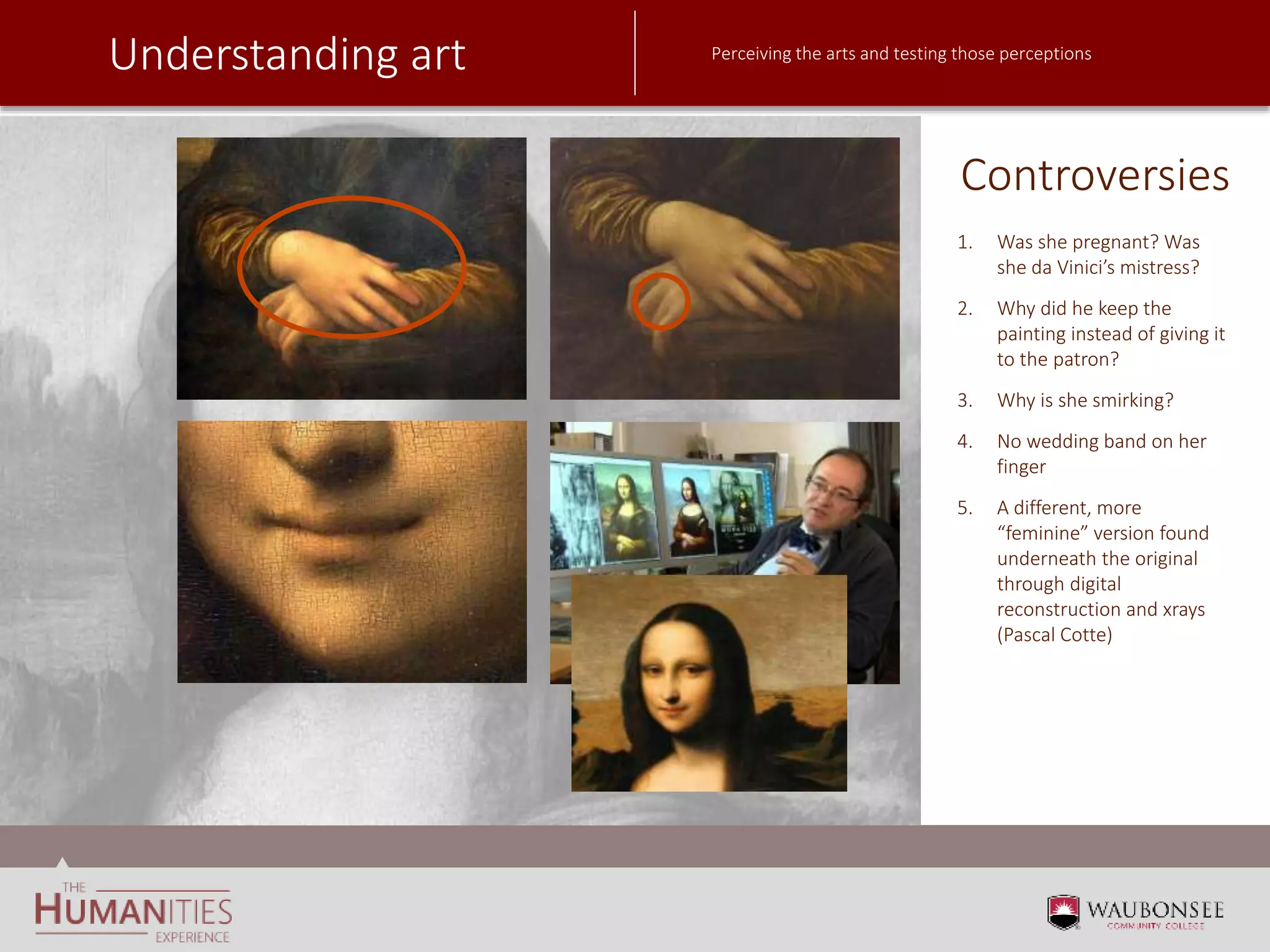 Understanding art Perceiving the arts and testing those perceptions
Controversies
1. Was she pregnant? Was
she da Vinici’s mistress?
2. Why did he keep the
painting instead of giving it
to the patron?
3. Why is she smirking?
4. No wedding band on her
finger
5. A different, more
“feminine” version found
underneath the original
through digital
reconstruction and xrays
(Pascal Cotte)
 