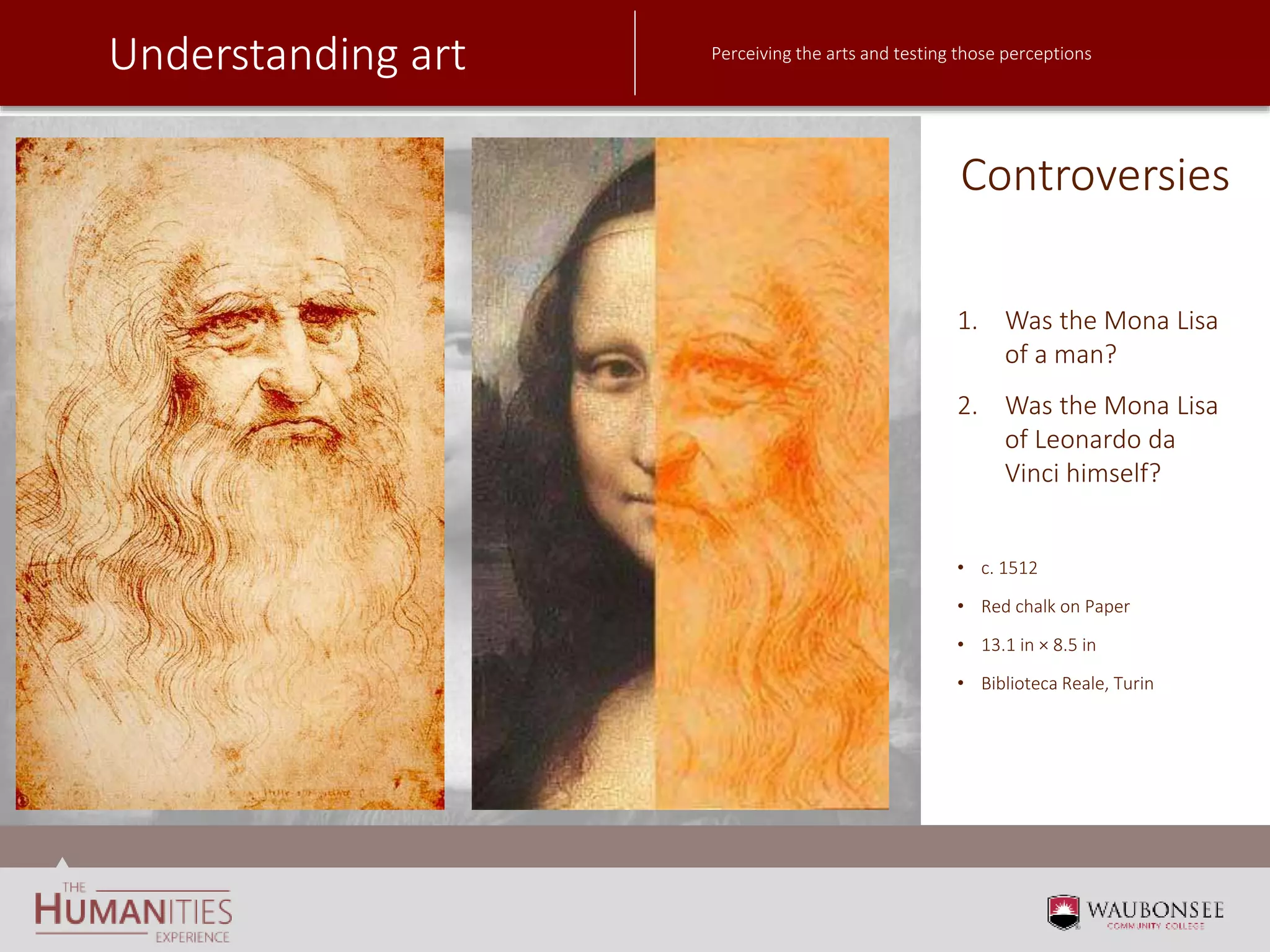 Understanding art Perceiving the arts and testing those perceptions
Controversies
1. Was the Mona Lisa
of a man?
2. Was the Mona Lisa
of Leonardo da
Vinci himself?
• c. 1512
• Red chalk on Paper
• 13.1 in × 8.5 in
• Biblioteca Reale, Turin
 