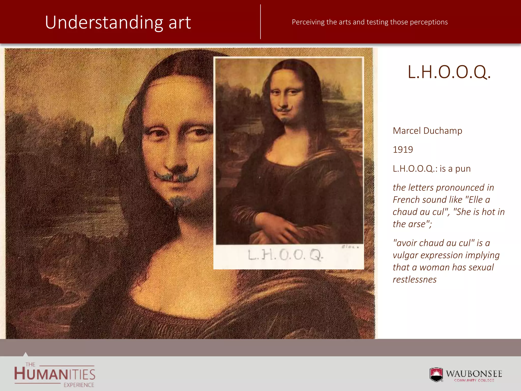 Understanding art Perceiving the arts and testing those perceptions
L.H.O.O.Q.
Marcel Duchamp
1919
L.H.O.O.Q.: is a pun
the letters pronounced in
French sound like "Elle a
chaud au cul", "She is hot in
the arse";
"avoir chaud au cul" is a
vulgar expression implying
that a woman has sexual
restlessnes
 