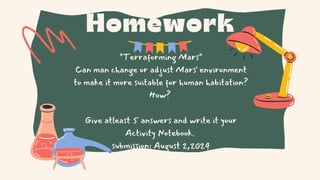 Homework
"Terraforming Mars"
Can man change or adjust Mars' environment
to make it more suitable for human habitation?
How?
Give atleast 5 answers and write it your
Activity Notebook.
submission: August 2,2024
 
