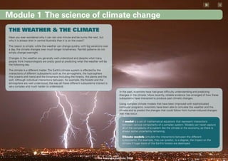 x



Module 1 The science of climate change
THE WEATHER & THE CLIMATE
Have you ever wondered why it can rain one minute and be sunny the next, but
why it is always drier in central Australia than it is on the coast?

The reason is simple: while the weather can change quickly, with big variations over
a day, the climate changes over much longer timeframes. Rainfall patterns do not
simply change overnight.

Changes in the weather are generally well-understood and despite what many
people think meteorologists are pretty good at predicting what the weather will be
the following day.

The climate is a different matter. The Earth’s climate system is affected by the
interactions of different subsystems such as the atmosphere, the hydrosphere
(the oceans and rivers) and the biosphere (including the forests, the plants and the
soil). Although individual interactions between, for example, the forests and the
atmosphere are well understood, the way all these different subsystems interact is
very complex and much harder to understand.
                                                                                            In the past, scientists have had great difficulty understanding and predicting
                                                                                            changes in the climate. More recently, reliable evidence has emerged of how these
                                                                                            subsystems have interacted to produce past climatic changes.

                                                                                            Using complex climate models that have been improved with sophisticated
                                                                                            computer programs, scientists have been able to simulate the weather and the
                                                                                            climate and to predict the changes that could follow from human-induced changes
                                                                                            that may occur.

                                                                                               A model is a set of mathematical equations that represent interactions
                                                                                               between various components of a complex system. Models can never capture
                                                                                               all of the complexity of a system like the climate or the economy, so there is
                                                                                               always some uncertainty remaining.

                                                                                               Climate models simulate the interactions between the different
                                                                                               subsystems. For example, they can predict, to a degree, the impact on the
                                                                                               climate if huge tracts of the Earth’s forests are destroyed.




                                                                         © The Australia Institute, 2008
 