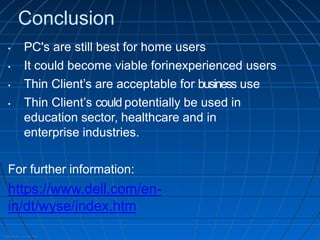 Internal Use - Confidential
Conclusion
• PC's are still best for home users
• It could become viable forinexperienced users
• Thin Client’s are acceptable for business use
• Thin Client’s could potentially be used in
education sector, healthcare and in
enterprise industries.
For further information:
https://www.dell.com/en-
in/dt/wyse/index.htm
 