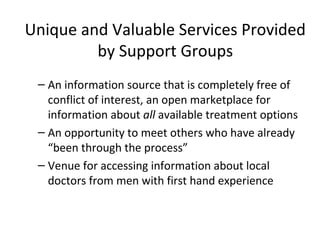 Unique and Valuable Services Provided
         by Support Groups
 – An information source that is completely free of
   conflict of interest, an open marketplace for
   information about all available treatment options
 – An opportunity to meet others who have already
   “been through the process”
 – Venue for accessing information about local
   doctors from men with first hand experience
 