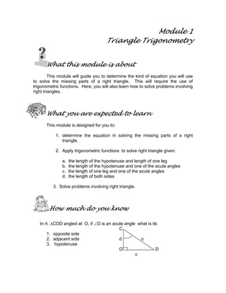 Module 1
Triangle Trigonometry
What this module is about
This module will guide you to determine the kind of equation you will use
to solve the missing parts of a right triangle. This will require the use of
trigonometric functions. Here, you will also learn how to solve problems involving
right triangles.
What you are expected to learn
This module is designed for you to:
1. determine the equation in solving the missing parts of a right
triangle.
2. Apply trigonometric functions to solve right triangle given:
a. the length of the hypotenuse and length of one leg
b. the length of the hypotenuse and one of the acute angles
c. the length of one leg and one of the acute angles
d. the length of both sides
3. Solve problems involving right triangle.
How much do you know
In rt. ∆COD angled at O, if ∠D is an acute angle what is its
C
1. opposite side
2. adjacent side d o
3. hypotenuse
O D
c
 