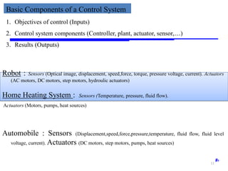 Storey: Electrical & Electronic Systems © Pearson Education Limited 2004 OHT 7.‹#›
Basic Components of a Control System
1. Objectives of control (Inputs)
2. Control system components (Controller, plant, actuator, sensor,…)
3. Results (Outputs)
Home Heating System : Sensors (Temperature, pressure, fluid flow).
Actuators (Motors, pumps, heat sources)
Automobile : Sensors (Displacement,speed,force,pressure,temperature, fluid flow, fluid level
voltage, current). Actuators (DC motors, step motors, pumps, heat sources)
Robot : Sensors (Optical image, displacement, speed,force, torque, pressure voltage, current). Actuators
(AC motors, DC motors, step motors, hydroulic actuators)
11
 