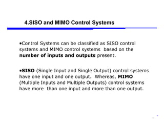 Storey: Electrical & Electronic Systems © Pearson Education Limited 2004 OHT 7.‹#›
16
Control Systems can be classified as SISO control
systems and MIMO control systems based on the
number of inputs and outputs present.
SISO (Single Input and Single Output) control systems
have one input and one output. Whereas, MIMO
(Multiple Inputs and Multiple Outputs) control systems
have more than one input and more than one output.
4.SISO and MIMO Control Systems
 