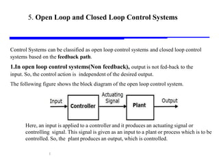 Storey: Electrical & Electronic Systems © Pearson Education Limited 2004 OHT 7.‹#›
17
5. Open Loop and Closed Loop Control Systems
Control Systems can be classified as open loop control systems and closed loop control
systems based on the feedback path.
1.In open loop control systems(Non feedback), output is not fed-back to the
input. So, the control action is independent of the desired output.
The following figure shows the block diagram of the open loop control system.
Here, an input is applied to a controller and it produces an actuating signal or
controlling signal. This signal is given as an input to a plant or process which is to be
controlled. So, the plant produces an output, which is controlled.
 