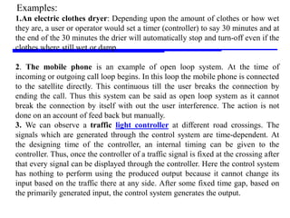 Storey: Electrical & Electronic Systems © Pearson Education Limited 2004 OHT 7.‹#›
18
1.An electric clothes dryer: Depending upon the amount of clothes or how wet
they are, a user or operator would set a timer (controller) to say 30 minutes and at
the end of the 30 minutes the drier will automatically stop and turn-off even if the
clothes where still wet or damp.
2. The mobile phone is an example of open loop system. At the time of
incoming or outgoing call loop begins. In this loop the mobile phone is connected
to the satellite directly. This continuous till the user breaks the connection by
ending the call. Thus this system can be said as open loop system as it cannot
break the connection by itself with out the user interference. The action is not
done on an account of feed back but manually.
3. We can observe a traffic light controller at different road crossings. The
signals which are generated through the control system are time-dependent. At
the designing time of the controller, an internal timing can be given to the
controller. Thus, once the controller of a traffic signal is fixed at the crossing after
that every signal can be displayed through the controller. Here the control system
has nothing to perform using the produced output because it cannot change its
input based on the traffic there at any side. After some fixed time gap, based on
the primarily generated input, the control system generates the output.
Examples:
 