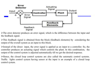 Storey: Electrical & Electronic Systems © Pearson Education Limited 2004 OHT 7.‹#›
20
The error detector produces an error signal, which is the difference between the input and
the feedback signal.
This feedback signal is obtained from the block (feedback elements) by considering the
output of the overall system as an input to this block.
Instead of the direct input, the error signal is applied as an input to a controller. So, the
controller produces an actuating signal which controls the plant. In this combination, the
output of the control system is adjusted automatically till we get the desired response.
Hence, the closed loop control systems are also called the automatic control systems.
Traffic lights control system having sensor at the input is an example of a closed loop
control system.
 