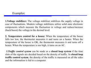 Storey: Electrical & Electronic Systems © Pearson Education Limited 2004 OHT 7.‹#›
21
Examples:
1.Voltage stabilizer: The voltage stabilizer stabilizes the supply voltage in
case of fluctuations. Modern voltage stabilizers utilize solid state electronic
components which measure the fluctuation in voltage and reduce/increase
(buck/boost) the voltage to the desired level.
2. Temperature control for a house: When the temperature of the house
falls too low, the thermostat measures it and turns on a heater. When the
temperature of the house is OK, the thermostat measures it and turns off a
heater. When the temperature is too high, it turns on an AC.
3.Traffic control system can be made as a closed loop system if the time
slots of the signals are decided based on the density of traffic. In closed loop
traffic control system, the density of the traffic is measured on all the sides
and the information is fed to a computer.
 