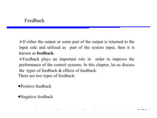 Storey: Electrical & Electronic Systems © Pearson Education Limited 2004 OHT 7.‹#›
23
If either the output or some part of the output is returned to the
input side and utilized as part of the system input, then it is
known as feedback.
Feedback plays an important role in order to improve the
performance of the control systems. In this chapter, let us discuss
the types of feedback & effects of feedback.
There are two types of feedback:
Positive feedback
Negative feedback
Feedback
 