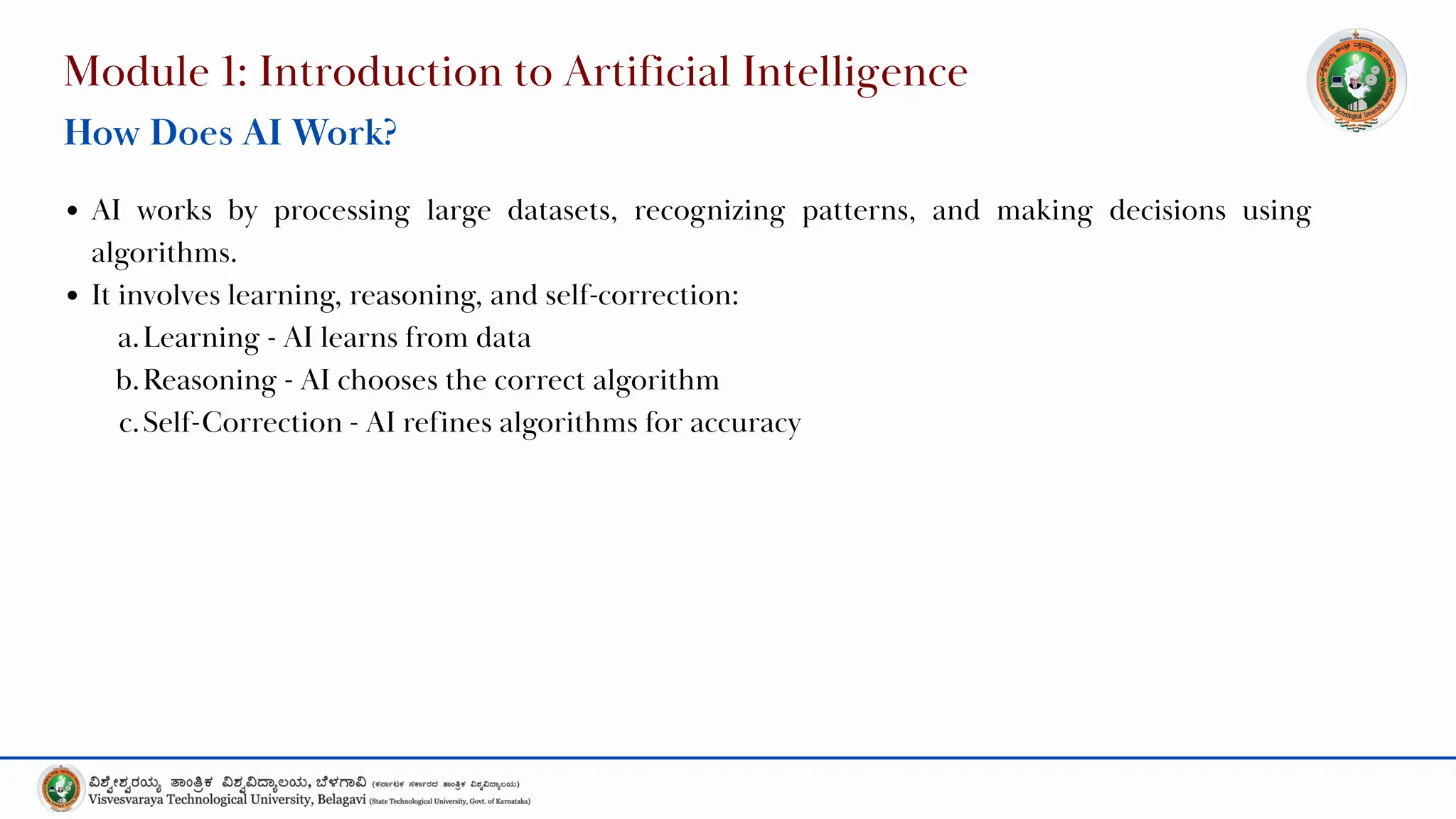Module 1: Introduction to Artificial Intelligence
How Does AI Work?
AI works by processing large datasets, recognizing patterns, and making decisions using
algorithms.
It involves learning, reasoning, and self-correction:
a.Learning - AI learns from data
b.Reasoning - AI chooses the correct algorithm
c.Self-Correction - AI refines algorithms for accuracy
 