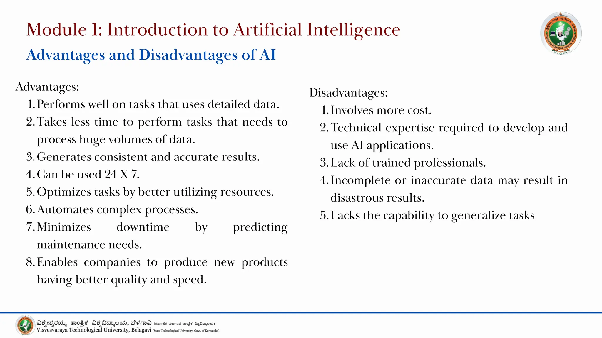 Module 1: Introduction to Artificial Intelligence
Advantages and Disadvantages of AI
Advantages:
1.Performs well on tasks that uses detailed data.
2.Takes less time to perform tasks that needs to
process huge volumes of data.
3.Generates consistent and accurate results.
4.Can be used 24 X 7.
5.Optimizes tasks by better utilizing resources.
6.Automates complex processes.
7.Minimizes downtime by predicting
maintenance needs.
8.Enables companies to produce new products
having better quality and speed.
Disadvantages:
1.Involves more cost.
2.Technical expertise required to develop and
use AI applications.
3.Lack of trained professionals.
4.Incomplete or inaccurate data may result in
disastrous results.
5.Lacks the capability to generalize tasks
 