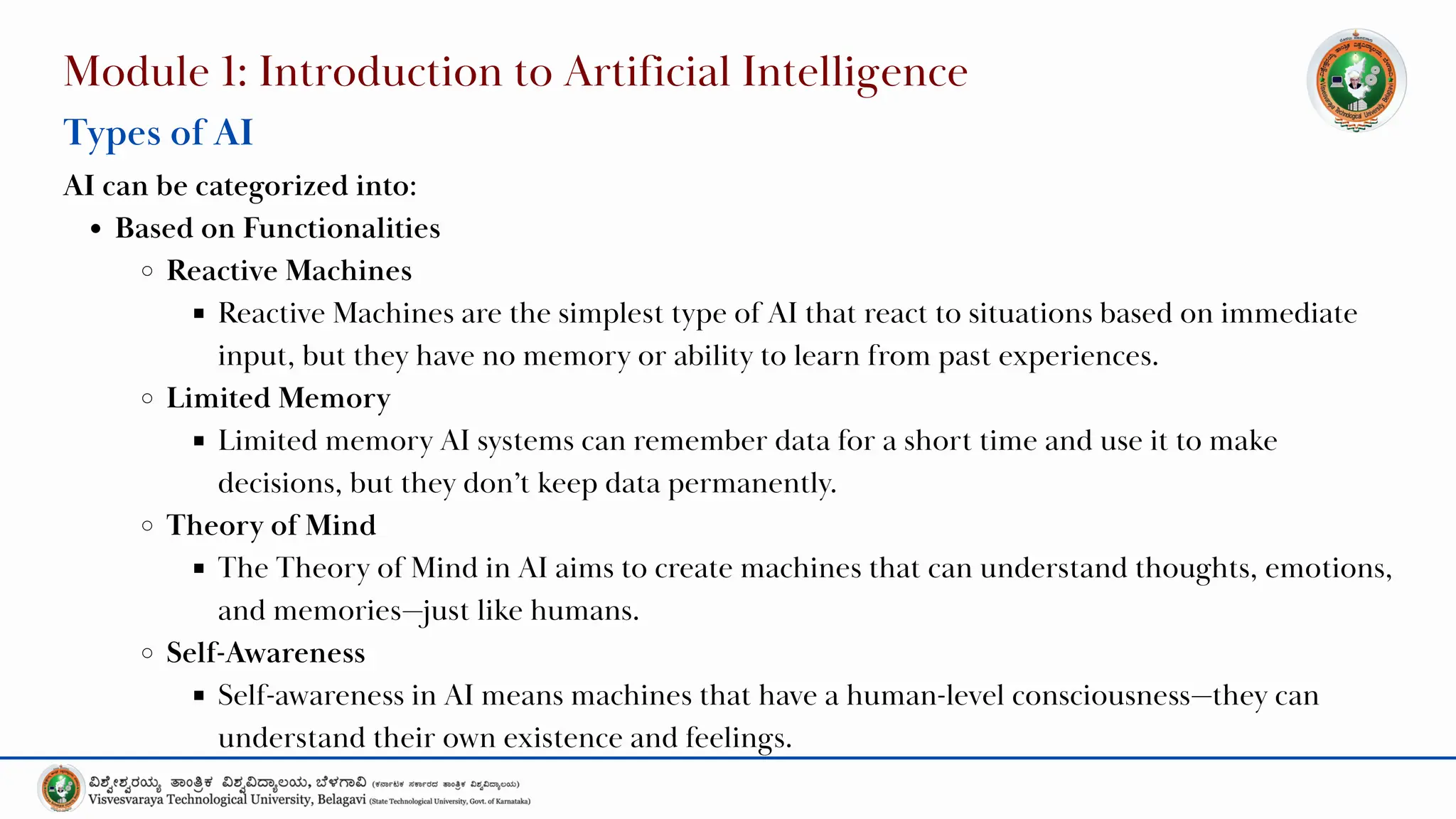 Module 1: Introduction to Artificial Intelligence
Types of AI
AI can be categorized into:
Based on Functionalities
Reactive Machines
Reactive Machines are the simplest type of AI that react to situations based on immediate
input, but they have no memory or ability to learn from past experiences.
Limited Memory
Limited memory AI systems can remember data for a short time and use it to make
decisions, but they don’t keep data permanently.
Theory of Mind
The Theory of Mind in AI aims to create machines that can understand thoughts, emotions,
and memories—just like humans.
Self-Awareness
Self-awareness in AI means machines that have a human-level consciousness—they can
understand their own existence and feelings.
 