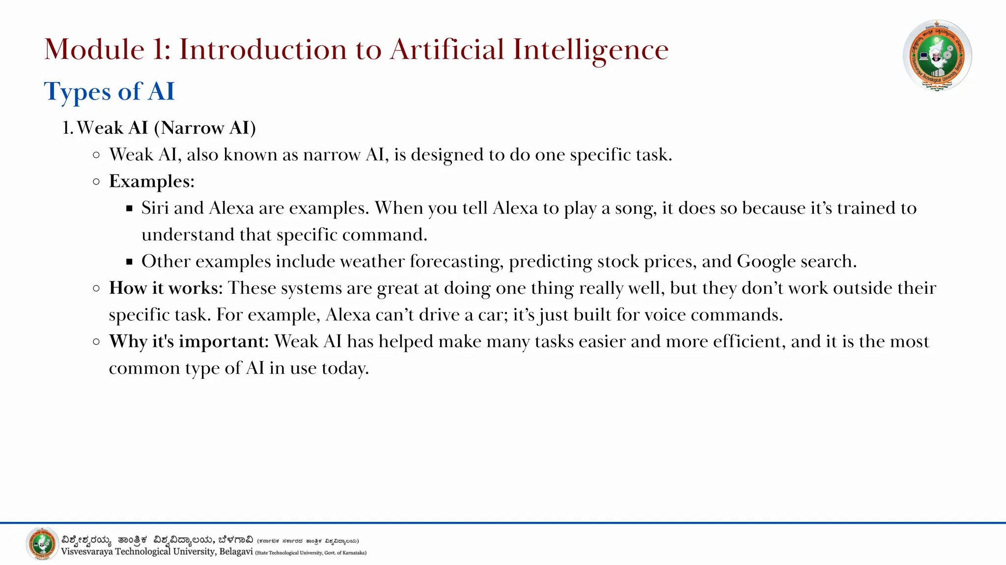 Module 1: Introduction to Artificial Intelligence
Types of AI
1.Weak AI (Narrow AI)
Weak AI, also known as narrow AI, is designed to do one specific task.
Examples:
Siri and Alexa are examples. When you tell Alexa to play a song, it does so because it’s trained to
understand that specific command.
Other examples include weather forecasting, predicting stock prices, and Google search.
How it works: These systems are great at doing one thing really well, but they don’t work outside their
specific task. For example, Alexa can’t drive a car; it’s just built for voice commands.
Why it's important: Weak AI has helped make many tasks easier and more efficient, and it is the most
common type of AI in use today.
 