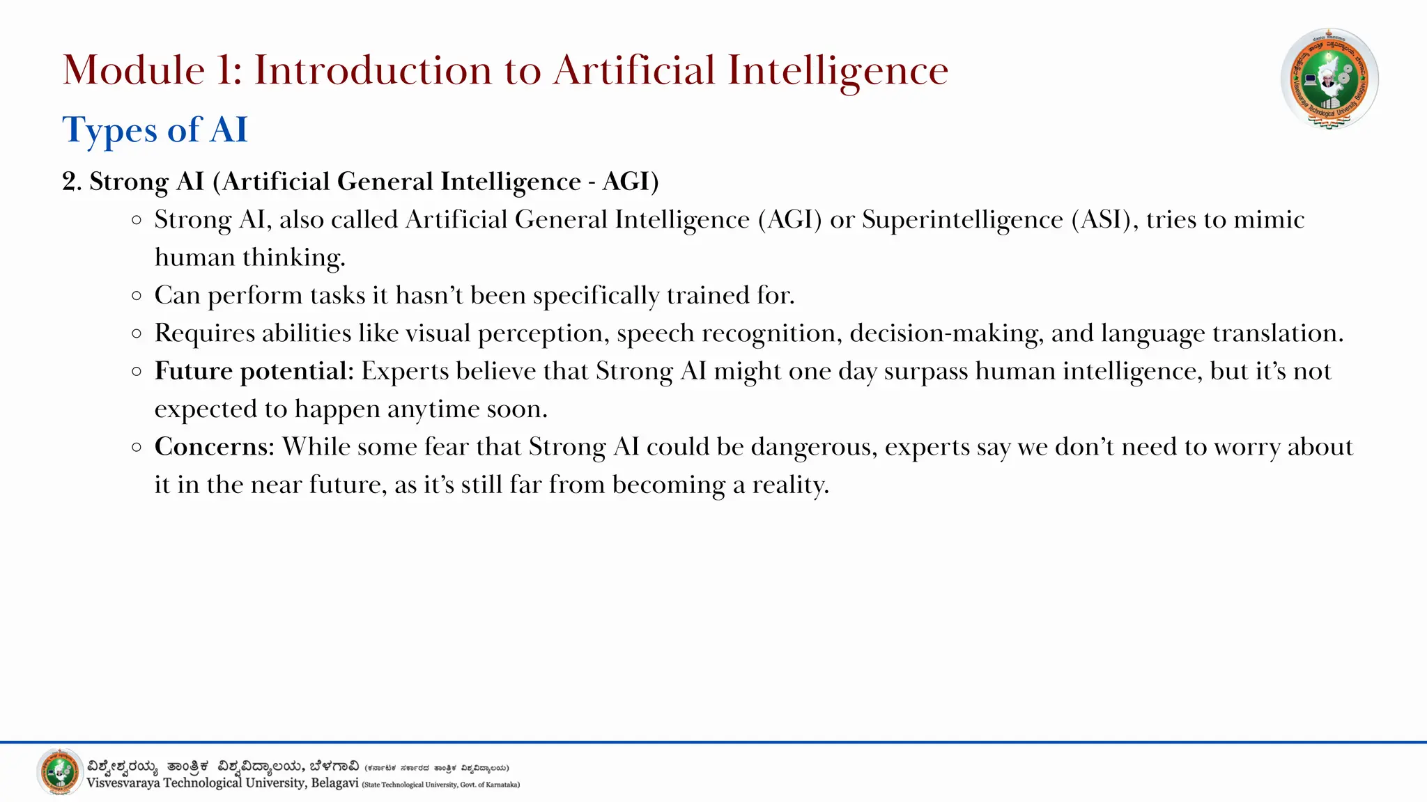 Module 1: Introduction to Artificial Intelligence
Types of AI
2. Strong AI (Artificial General Intelligence - AGI)
Strong AI, also called Artificial General Intelligence (AGI) or Superintelligence (ASI), tries to mimic
human thinking.
Can perform tasks it hasn’t been specifically trained for.
Requires abilities like visual perception, speech recognition, decision-making, and language translation.
Future potential: Experts believe that Strong AI might one day surpass human intelligence, but it’s not
expected to happen anytime soon.
Concerns: While some fear that Strong AI could be dangerous, experts say we don’t need to worry about
it in the near future, as it’s still far from becoming a reality.
 