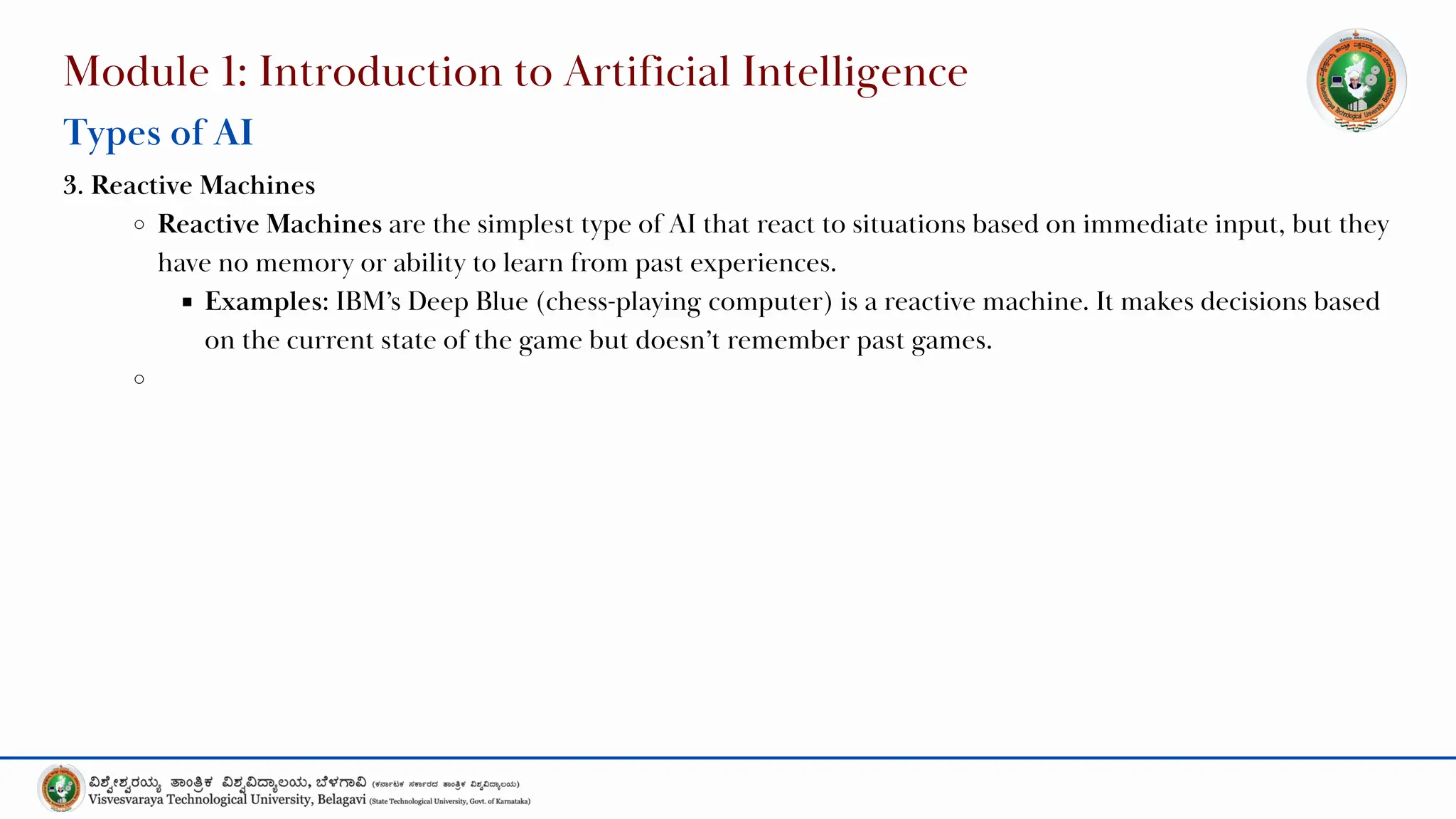 Module 1: Introduction to Artificial Intelligence
Types of AI
3. Reactive Machines
Reactive Machines are the simplest type of AI that react to situations based on immediate input, but they
have no memory or ability to learn from past experiences.
Examples: IBM’s Deep Blue (chess-playing computer) is a reactive machine. It makes decisions based
on the current state of the game but doesn’t remember past games.
 