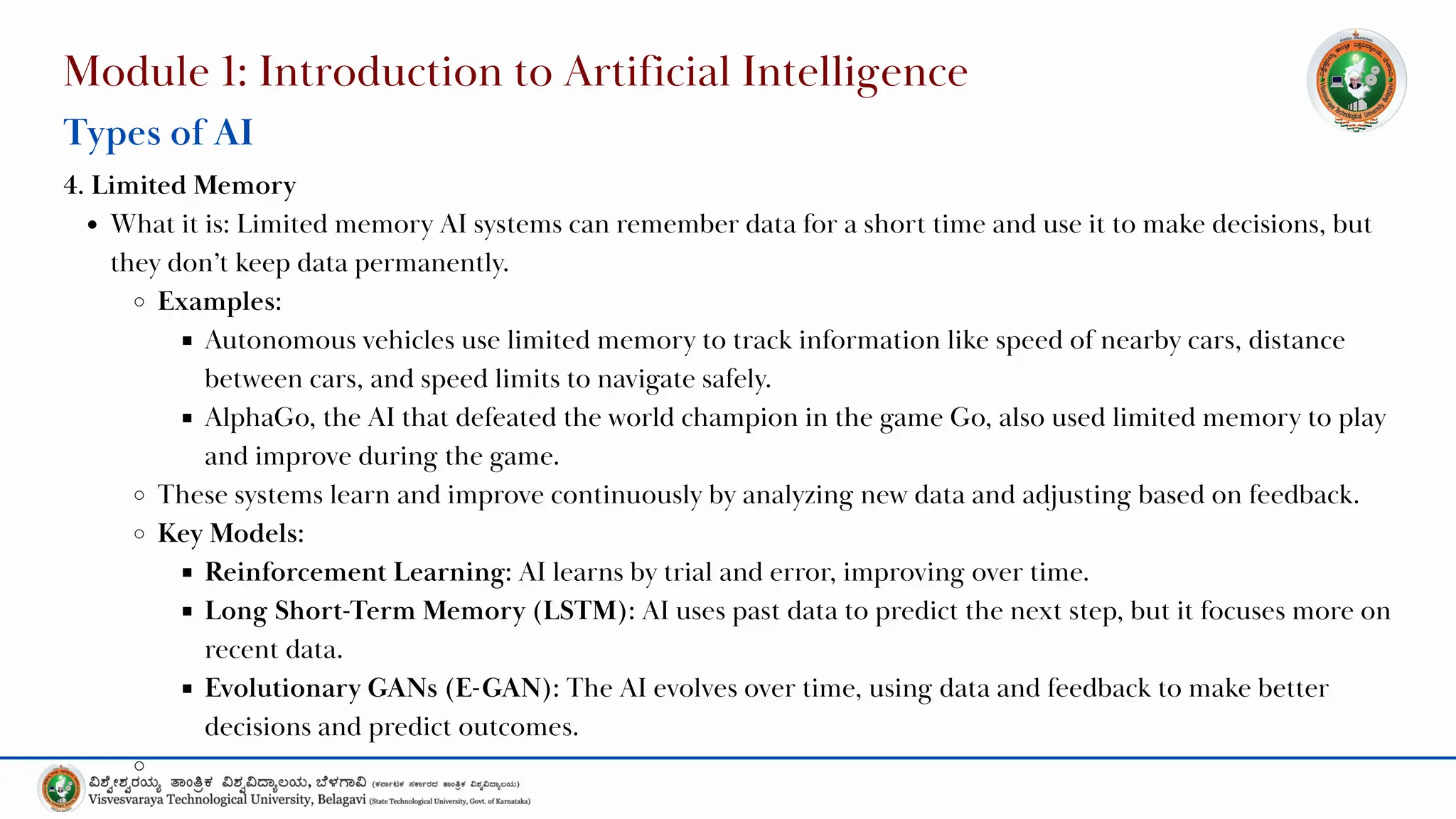 Module 1: Introduction to Artificial Intelligence
Types of AI
4. Limited Memory
What it is: Limited memory AI systems can remember data for a short time and use it to make decisions, but
they don’t keep data permanently.
Examples:
Autonomous vehicles use limited memory to track information like speed of nearby cars, distance
between cars, and speed limits to navigate safely.
AlphaGo, the AI that defeated the world champion in the game Go, also used limited memory to play
and improve during the game.
These systems learn and improve continuously by analyzing new data and adjusting based on feedback.
Key Models:
Reinforcement Learning: AI learns by trial and error, improving over time.
Long Short-Term Memory (LSTM): AI uses past data to predict the next step, but it focuses more on
recent data.
Evolutionary GANs (E-GAN): The AI evolves over time, using data and feedback to make better
decisions and predict outcomes.
 