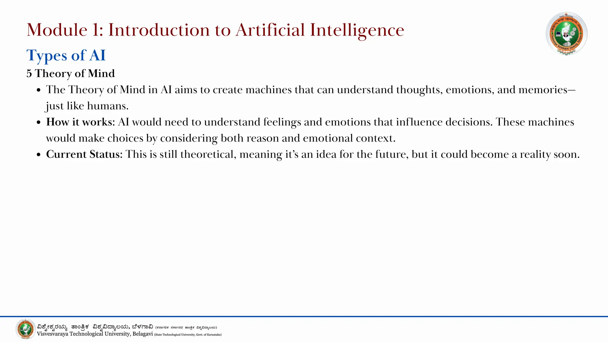 Module 1: Introduction to Artificial Intelligence
Types of AI
5 Theory of Mind
The Theory of Mind in AI aims to create machines that can understand thoughts, emotions, and memories—
just like humans.
How it works: AI would need to understand feelings and emotions that influence decisions. These machines
would make choices by considering both reason and emotional context.
Current Status: This is still theoretical, meaning it’s an idea for the future, but it could become a reality soon.
 