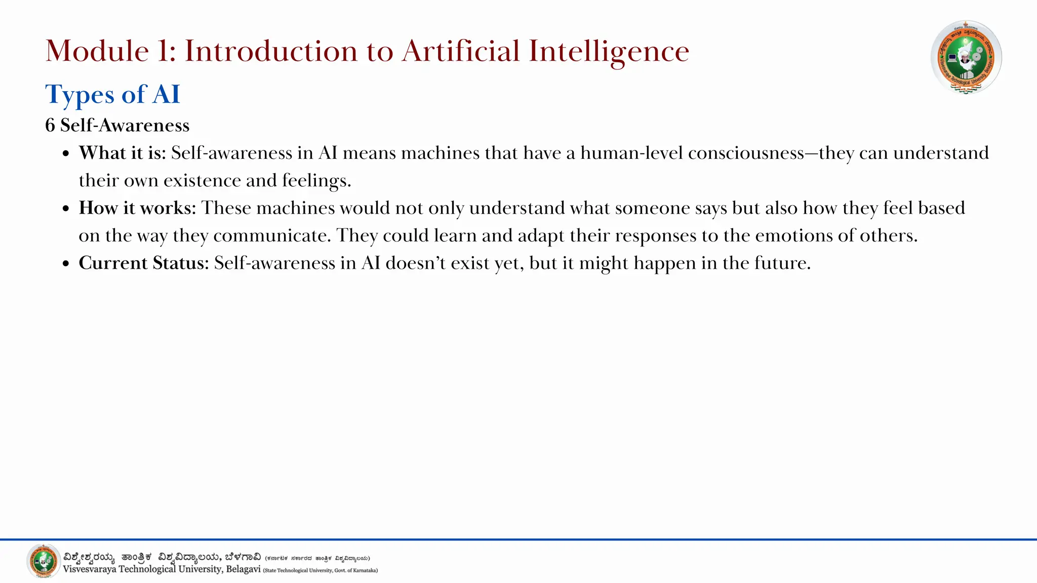 Module 1: Introduction to Artificial Intelligence
Types of AI
6 Self-Awareness
What it is: Self-awareness in AI means machines that have a human-level consciousness—they can understand
their own existence and feelings.
How it works: These machines would not only understand what someone says but also how they feel based
on the way they communicate. They could learn and adapt their responses to the emotions of others.
Current Status: Self-awareness in AI doesn’t exist yet, but it might happen in the future.
 