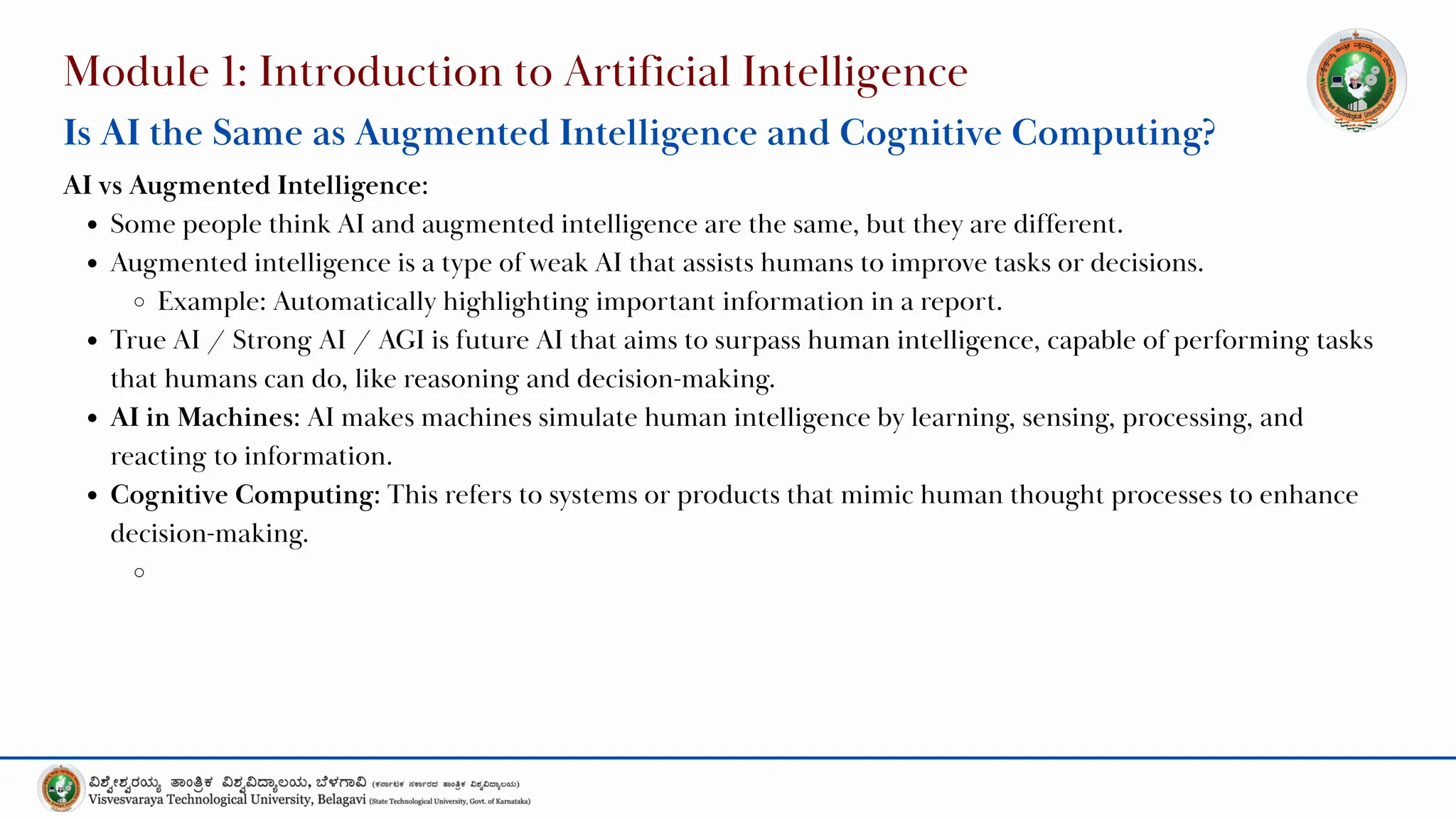 Module 1: Introduction to Artificial Intelligence
Is AI the Same as Augmented Intelligence and Cognitive Computing?
AI vs Augmented Intelligence:
Some people think AI and augmented intelligence are the same, but they are different.
Augmented intelligence is a type of weak AI that assists humans to improve tasks or decisions.
Example: Automatically highlighting important information in a report.
True AI / Strong AI / AGI is future AI that aims to surpass human intelligence, capable of performing tasks
that humans can do, like reasoning and decision-making.
AI in Machines: AI makes machines simulate human intelligence by learning, sensing, processing, and
reacting to information.
Cognitive Computing: This refers to systems or products that mimic human thought processes to enhance
decision-making.
 