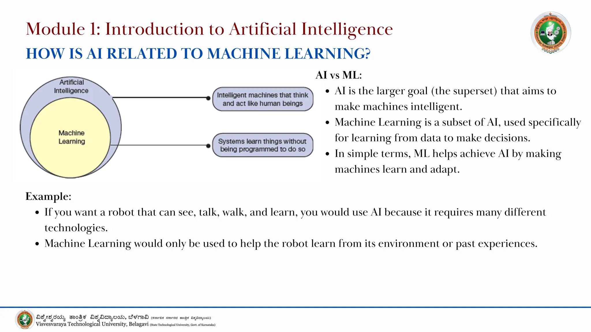 Module 1: Introduction to Artificial Intelligence
HOW IS AI RELATED TO MACHINE LEARNING?
AI vs ML:
AI is the larger goal (the superset) that aims to
make machines intelligent.
Machine Learning is a subset of AI, used specifically
for learning from data to make decisions.
In simple terms, ML helps achieve AI by making
machines learn and adapt.
Example:
If you want a robot that can see, talk, walk, and learn, you would use AI because it requires many different
technologies.
Machine Learning would only be used to help the robot learn from its environment or past experiences.
 