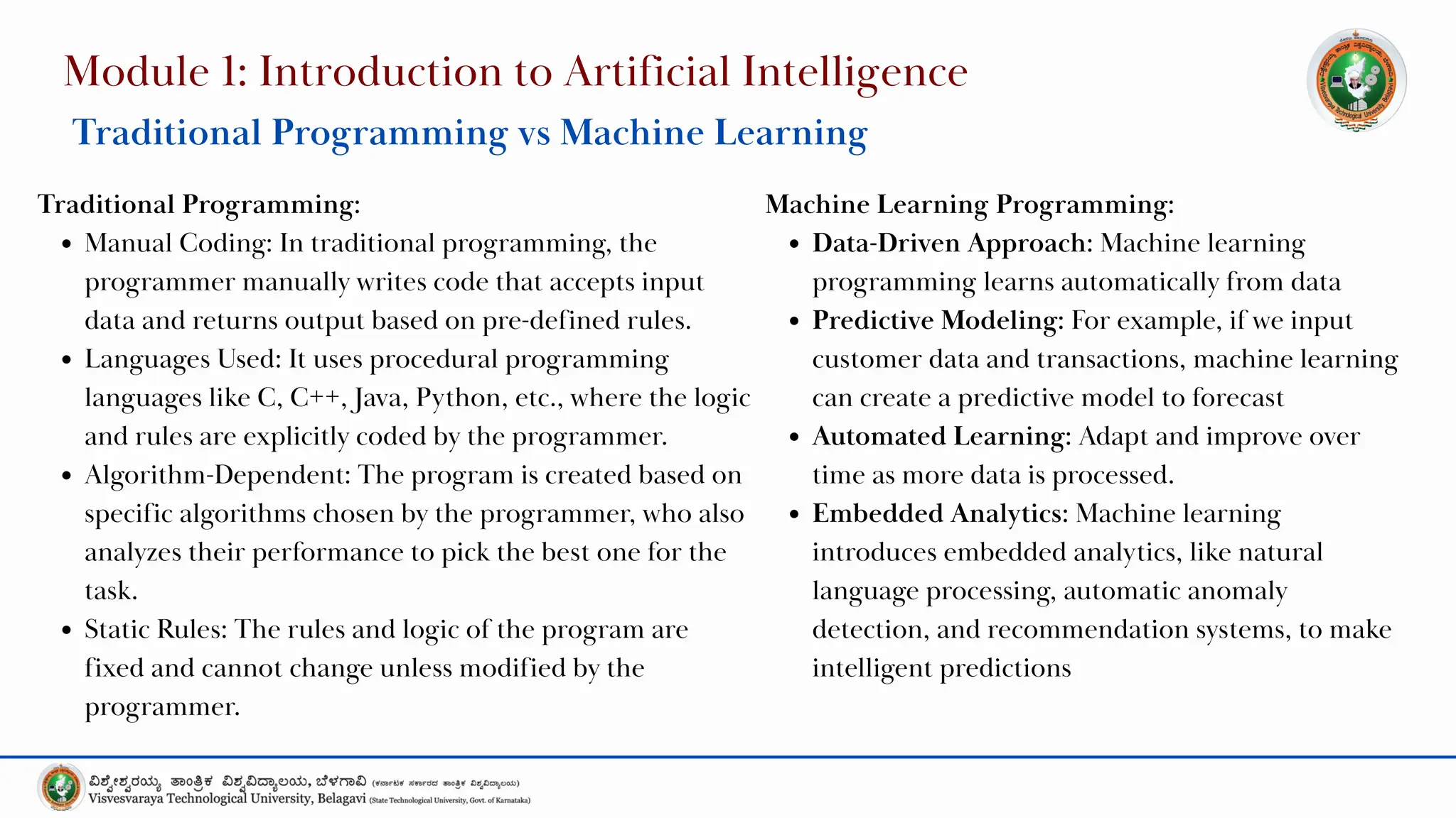 Module 1: Introduction to Artificial Intelligence
Traditional Programming vs Machine Learning
Traditional Programming:
Manual Coding: In traditional programming, the
programmer manually writes code that accepts input
data and returns output based on pre-defined rules.
Languages Used: It uses procedural programming
languages like C, C++, Java, Python, etc., where the logic
and rules are explicitly coded by the programmer.
Algorithm-Dependent: The program is created based on
specific algorithms chosen by the programmer, who also
analyzes their performance to pick the best one for the
task.
Static Rules: The rules and logic of the program are
fixed and cannot change unless modified by the
programmer.
Machine Learning Programming:
Data-Driven Approach: Machine learning
programming learns automatically from data
Predictive Modeling: For example, if we input
customer data and transactions, machine learning
can create a predictive model to forecast
Automated Learning: Adapt and improve over
time as more data is processed.
Embedded Analytics: Machine learning
introduces embedded analytics, like natural
language processing, automatic anomaly
detection, and recommendation systems, to make
intelligent predictions
 