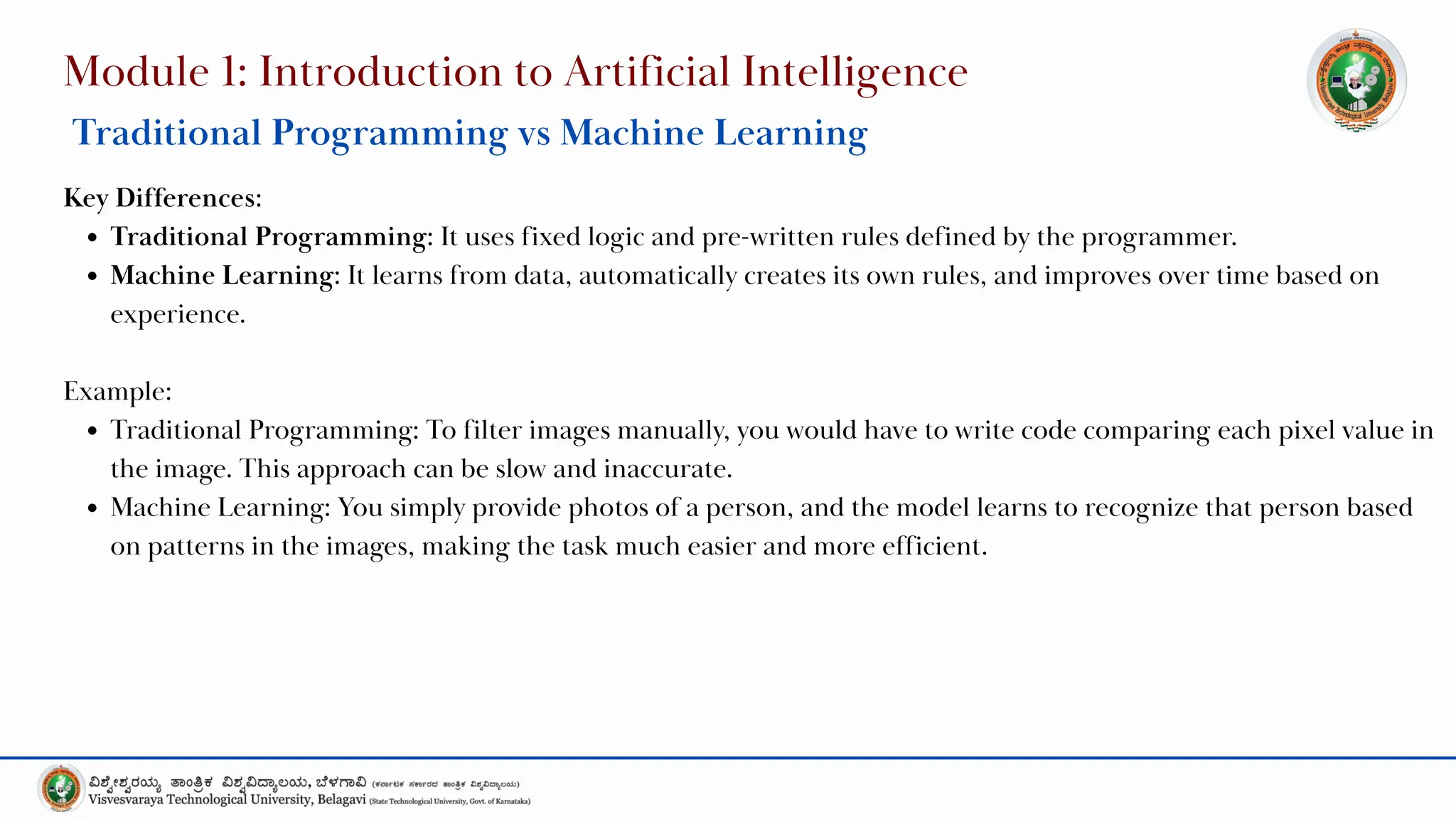Module 1: Introduction to Artificial Intelligence
Traditional Programming vs Machine Learning
Key Differences:
Traditional Programming: It uses fixed logic and pre-written rules defined by the programmer.
Machine Learning: It learns from data, automatically creates its own rules, and improves over time based on
experience.
Example:
Traditional Programming: To filter images manually, you would have to write code comparing each pixel value in
the image. This approach can be slow and inaccurate.
Machine Learning: You simply provide photos of a person, and the model learns to recognize that person based
on patterns in the images, making the task much easier and more efficient.
 
