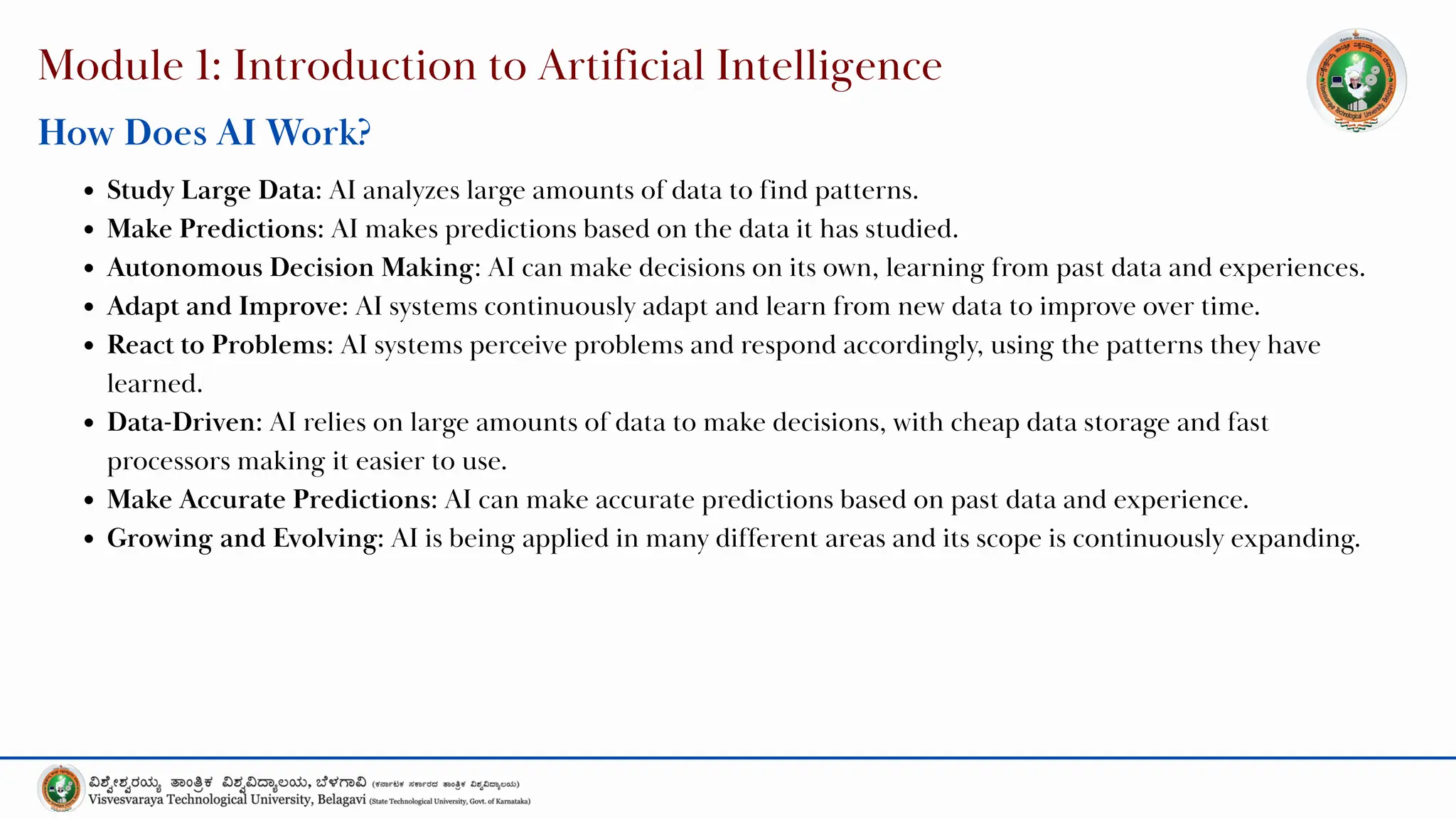 Module 1: Introduction to Artificial Intelligence
How Does AI Work?
Study Large Data: AI analyzes large amounts of data to find patterns.
Make Predictions: AI makes predictions based on the data it has studied.
Autonomous Decision Making: AI can make decisions on its own, learning from past data and experiences.
Adapt and Improve: AI systems continuously adapt and learn from new data to improve over time.
React to Problems: AI systems perceive problems and respond accordingly, using the patterns they have
learned.
Data-Driven: AI relies on large amounts of data to make decisions, with cheap data storage and fast
processors making it easier to use.
Make Accurate Predictions: AI can make accurate predictions based on past data and experience.
Growing and Evolving: AI is being applied in many different areas and its scope is continuously expanding.
 