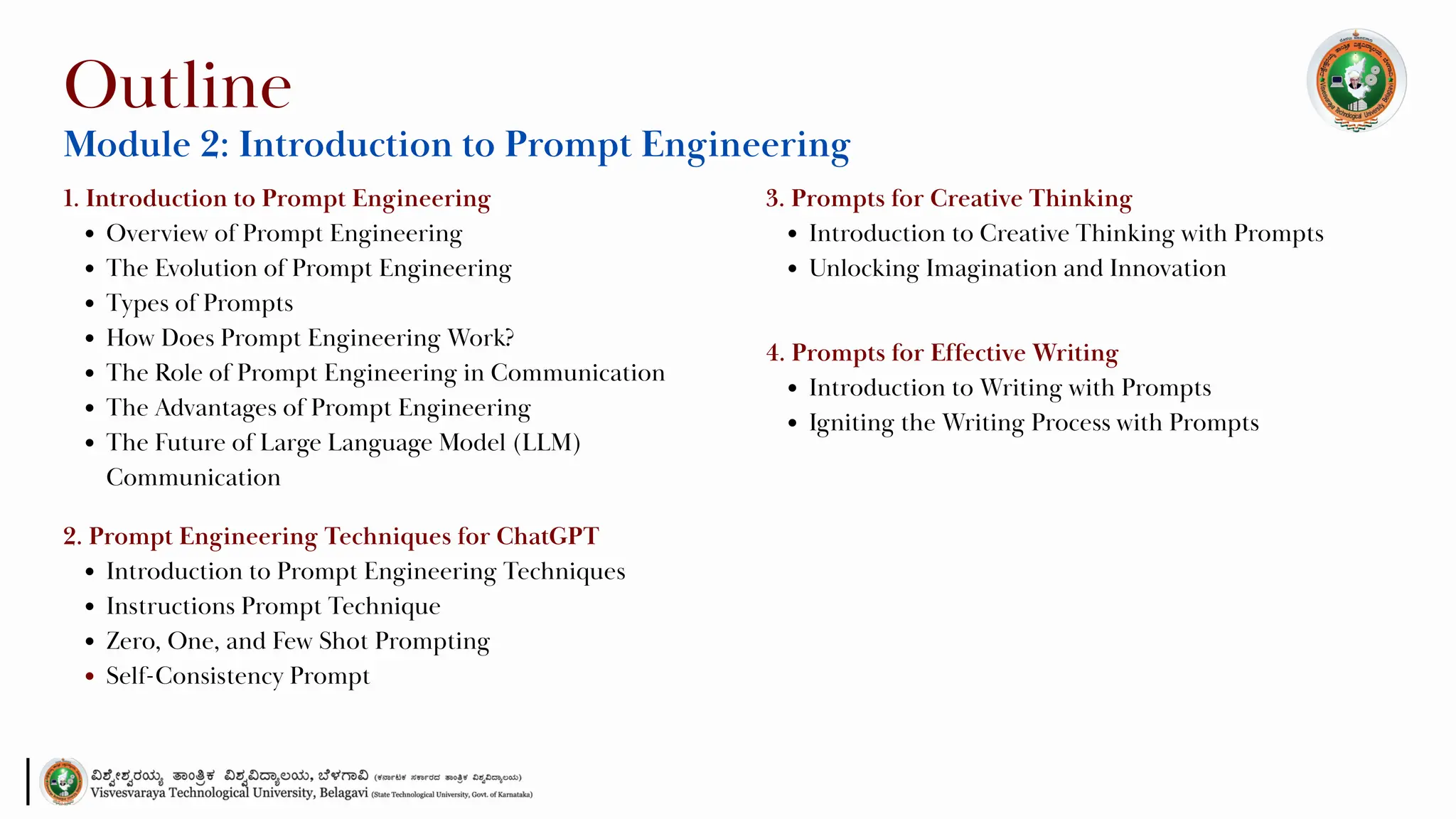 1. Introduction to Prompt Engineering
Overview of Prompt Engineering
The Evolution of Prompt Engineering
Types of Prompts
How Does Prompt Engineering Work?
The Role of Prompt Engineering in Communication
The Advantages of Prompt Engineering
The Future of Large Language Model (LLM)
Communication
Outline
Module 2: Introduction to Prompt Engineering
2. Prompt Engineering Techniques for ChatGPT
Introduction to Prompt Engineering Techniques
Instructions Prompt Technique
Zero, One, and Few Shot Prompting
Self-Consistency Prompt
3. Prompts for Creative Thinking
Introduction to Creative Thinking with Prompts
Unlocking Imagination and Innovation
4. Prompts for Effective Writing
Introduction to Writing with Prompts
Igniting the Writing Process with Prompts
 