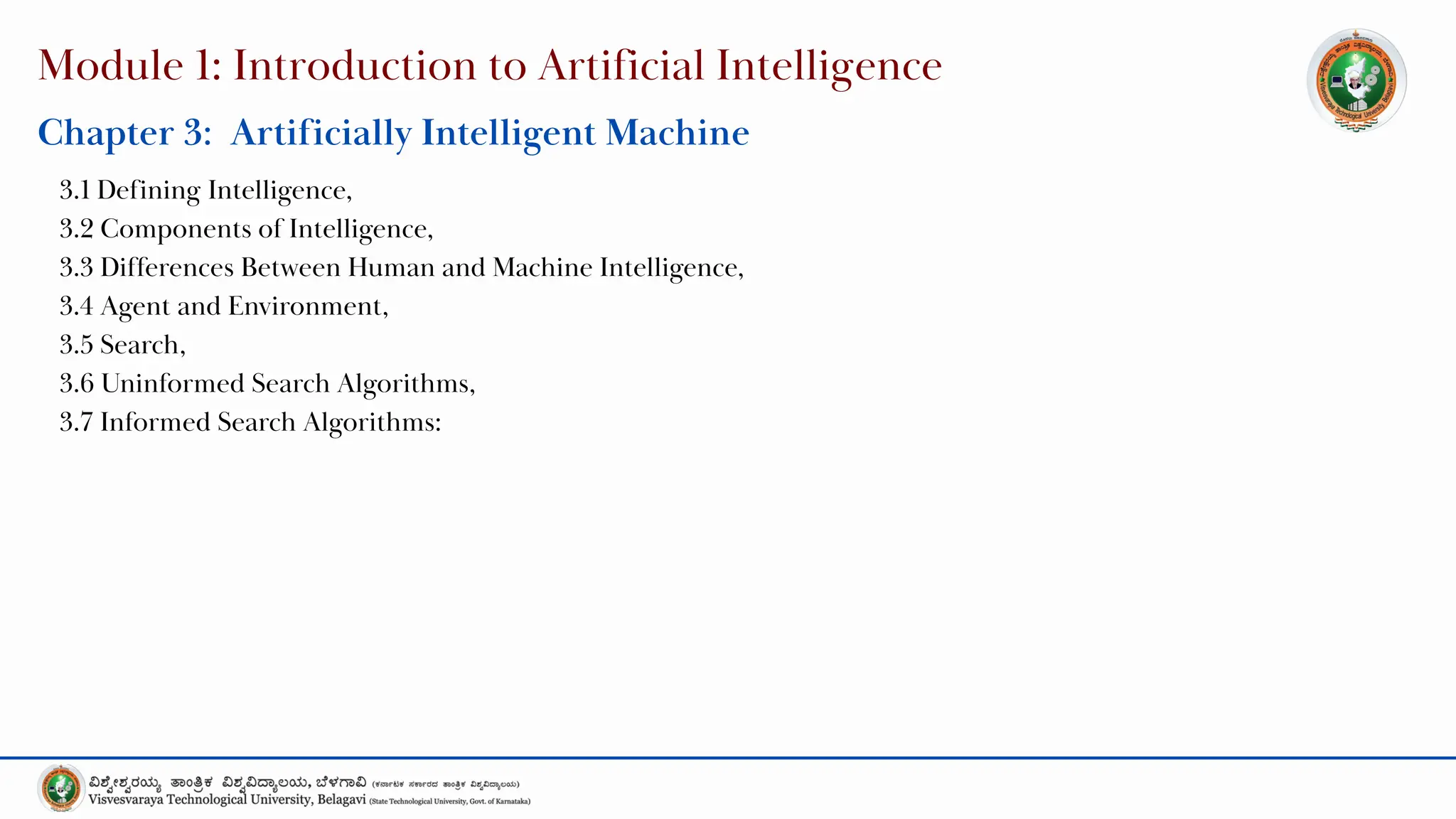 Module 1: Introduction to Artificial Intelligence
Chapter 3: Artificially Intelligent Machine
3.1 Defining Intelligence,
3.2 Components of Intelligence,
3.3 Differences Between Human and Machine Intelligence,
3.4 Agent and Environment,
3.5 Search,
3.6 Uninformed Search Algorithms,
3.7 Informed Search Algorithms:
 