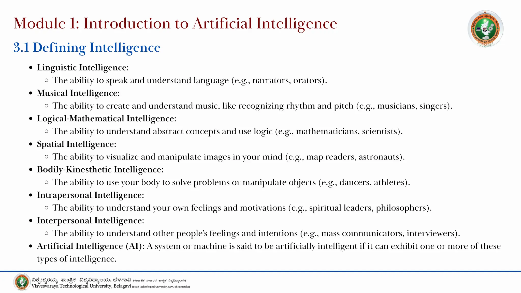 Module 1: Introduction to Artificial Intelligence
3.1 Defining Intelligence
Linguistic Intelligence:
The ability to speak and understand language (e.g., narrators, orators).
Musical Intelligence:
The ability to create and understand music, like recognizing rhythm and pitch (e.g., musicians, singers).
Logical-Mathematical Intelligence:
The ability to understand abstract concepts and use logic (e.g., mathematicians, scientists).
Spatial Intelligence:
The ability to visualize and manipulate images in your mind (e.g., map readers, astronauts).
Bodily-Kinesthetic Intelligence:
The ability to use your body to solve problems or manipulate objects (e.g., dancers, athletes).
Intrapersonal Intelligence:
The ability to understand your own feelings and motivations (e.g., spiritual leaders, philosophers).
Interpersonal Intelligence:
The ability to understand other people’s feelings and intentions (e.g., mass communicators, interviewers).
Artificial Intelligence (AI): A system or machine is said to be artificially intelligent if it can exhibit one or more of these
types of intelligence.
 