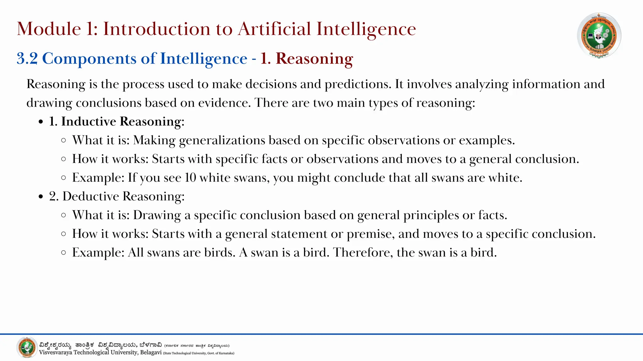Module 1: Introduction to Artificial Intelligence
3.2 Components of Intelligence - 1. Reasoning
Reasoning is the process used to make decisions and predictions. It involves analyzing information and
drawing conclusions based on evidence. There are two main types of reasoning:
1. Inductive Reasoning:
What it is: Making generalizations based on specific observations or examples.
How it works: Starts with specific facts or observations and moves to a general conclusion.
Example: If you see 10 white swans, you might conclude that all swans are white.
2. Deductive Reasoning:
What it is: Drawing a specific conclusion based on general principles or facts.
How it works: Starts with a general statement or premise, and moves to a specific conclusion.
Example: All swans are birds. A swan is a bird. Therefore, the swan is a bird.
 