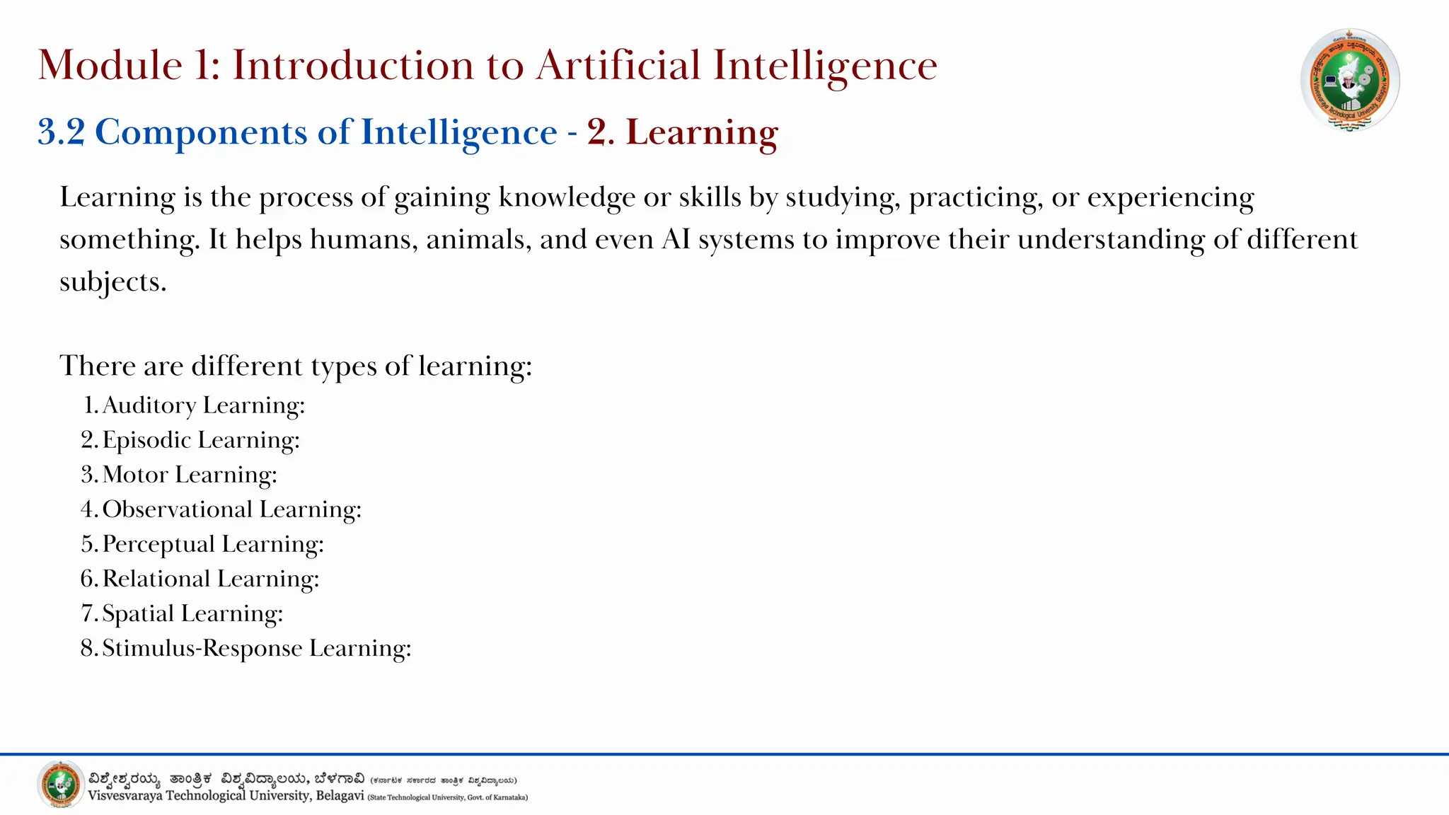 Module 1: Introduction to Artificial Intelligence
3.2 Components of Intelligence - 2. Learning
Learning is the process of gaining knowledge or skills by studying, practicing, or experiencing
something. It helps humans, animals, and even AI systems to improve their understanding of different
subjects.
There are different types of learning:
1.Auditory Learning:
2.Episodic Learning:
3.Motor Learning:
4.Observational Learning:
5.Perceptual Learning:
6.Relational Learning:
7.Spatial Learning:
8.Stimulus-Response Learning:
 