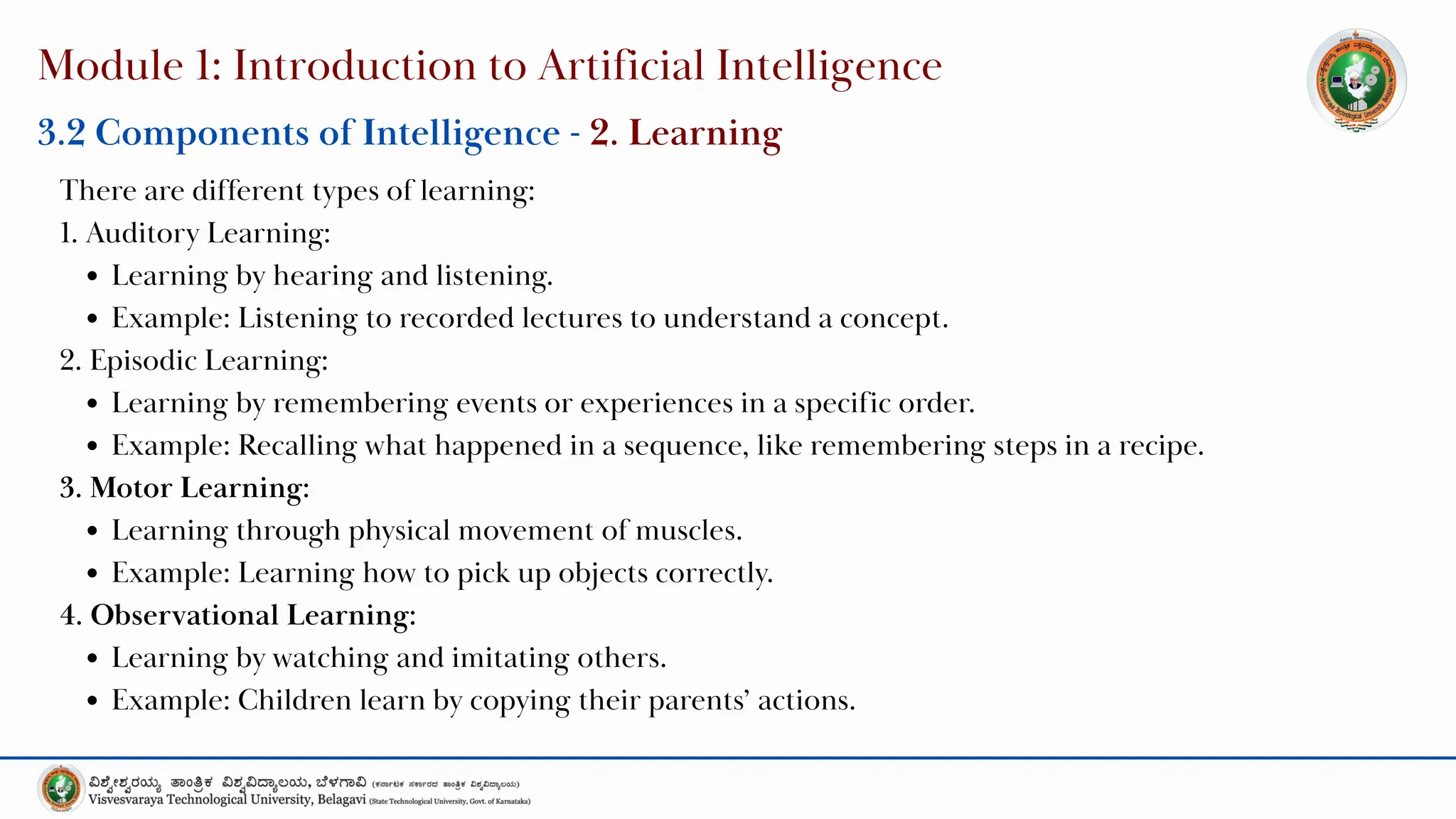 Module 1: Introduction to Artificial Intelligence
3.2 Components of Intelligence - 2. Learning
There are different types of learning:
1. Auditory Learning:
Learning by hearing and listening.
Example: Listening to recorded lectures to understand a concept.
2. Episodic Learning:
Learning by remembering events or experiences in a specific order.
Example: Recalling what happened in a sequence, like remembering steps in a recipe.
3. Motor Learning:
Learning through physical movement of muscles.
Example: Learning how to pick up objects correctly.
4. Observational Learning:
Learning by watching and imitating others.
Example: Children learn by copying their parents’ actions.
 