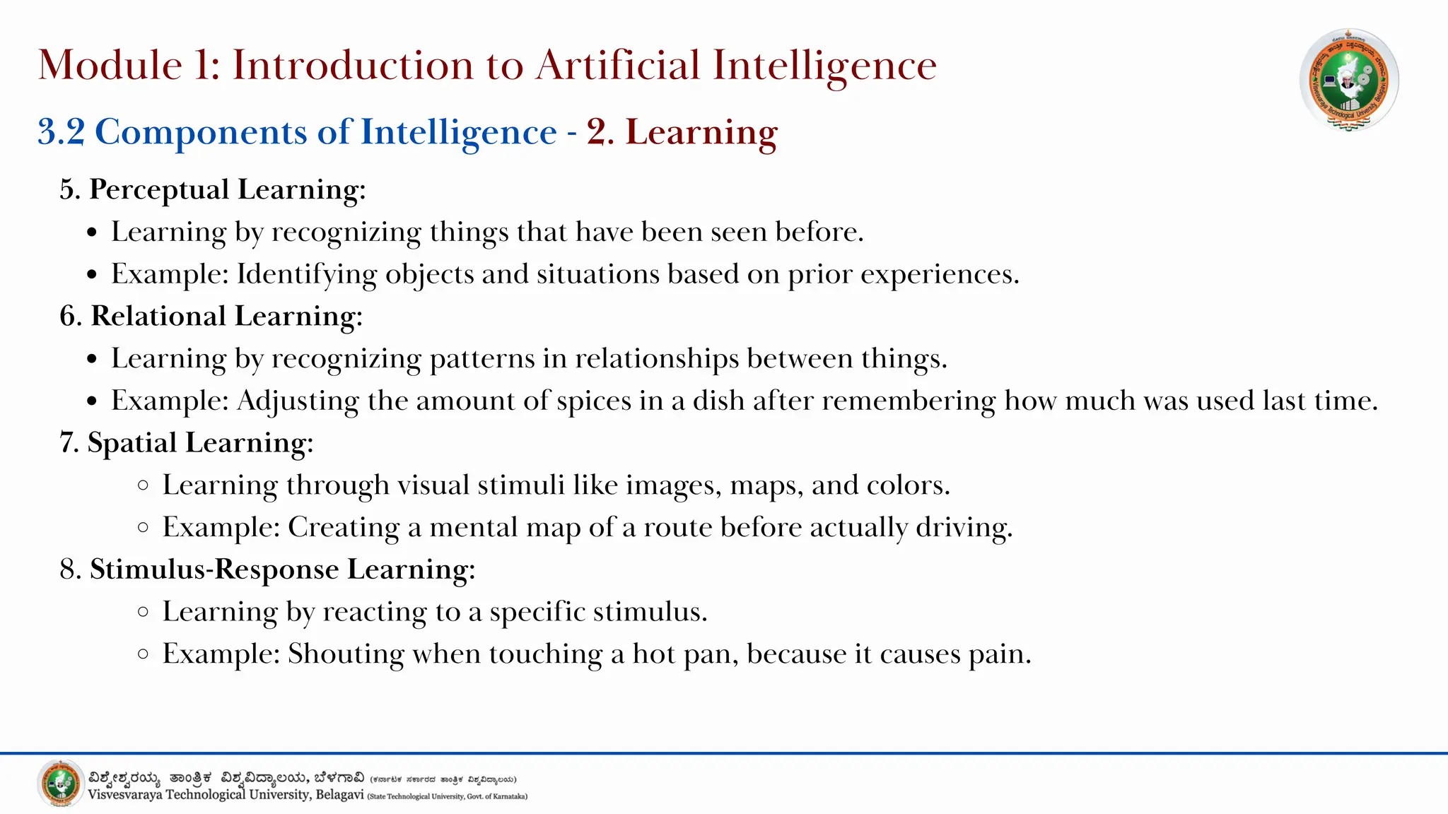 Module 1: Introduction to Artificial Intelligence
5. Perceptual Learning:
Learning by recognizing things that have been seen before.
Example: Identifying objects and situations based on prior experiences.
6. Relational Learning:
Learning by recognizing patterns in relationships between things.
Example: Adjusting the amount of spices in a dish after remembering how much was used last time.
7. Spatial Learning:
Learning through visual stimuli like images, maps, and colors.
Example: Creating a mental map of a route before actually driving.
8. Stimulus-Response Learning:
Learning by reacting to a specific stimulus.
Example: Shouting when touching a hot pan, because it causes pain.
3.2 Components of Intelligence - 2. Learning
 