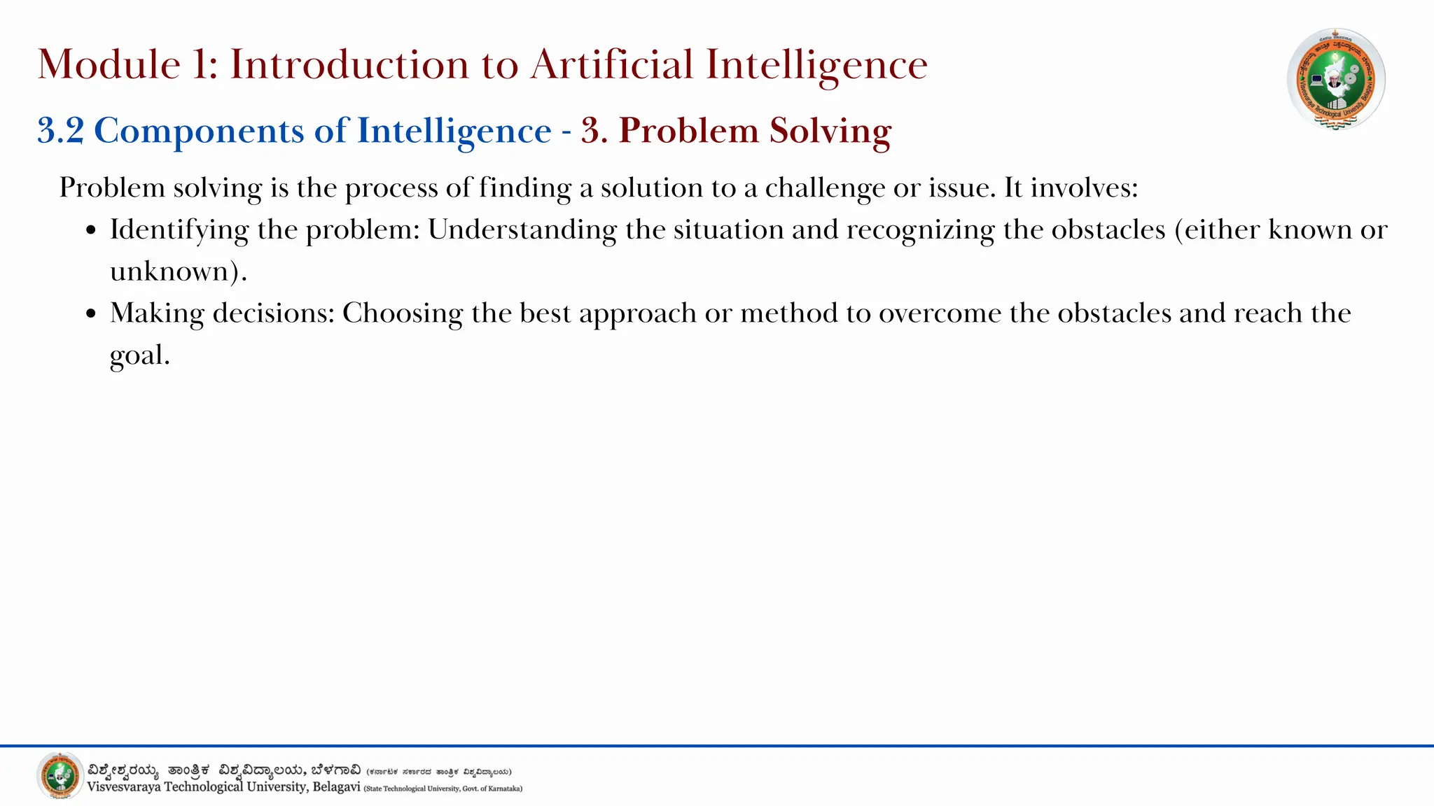 Module 1: Introduction to Artificial Intelligence
Problem solving is the process of finding a solution to a challenge or issue. It involves:
Identifying the problem: Understanding the situation and recognizing the obstacles (either known or
unknown).
Making decisions: Choosing the best approach or method to overcome the obstacles and reach the
goal.
3.2 Components of Intelligence - 3. Problem Solving
 