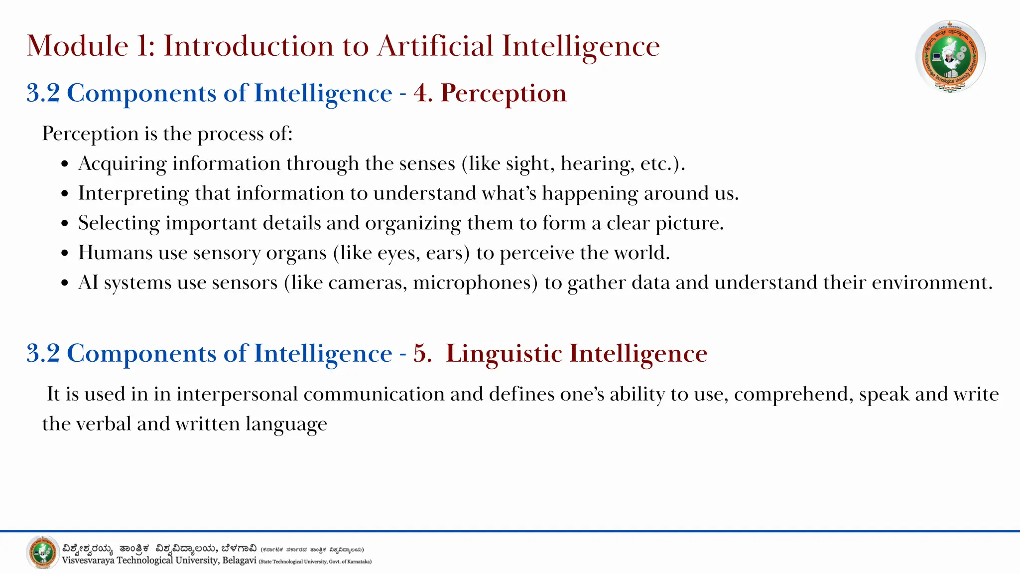 Module 1: Introduction to Artificial Intelligence
Perception is the process of:
Acquiring information through the senses (like sight, hearing, etc.).
Interpreting that information to understand what’s happening around us.
Selecting important details and organizing them to form a clear picture.
Humans use sensory organs (like eyes, ears) to perceive the world.
AI systems use sensors (like cameras, microphones) to gather data and understand their environment.
3.2 Components of Intelligence - 4. Perception
It is used in in interpersonal communication and defines one’s ability to use, comprehend, speak and write
the verbal and written language
3.2 Components of Intelligence - 5. Linguistic Intelligence
 
