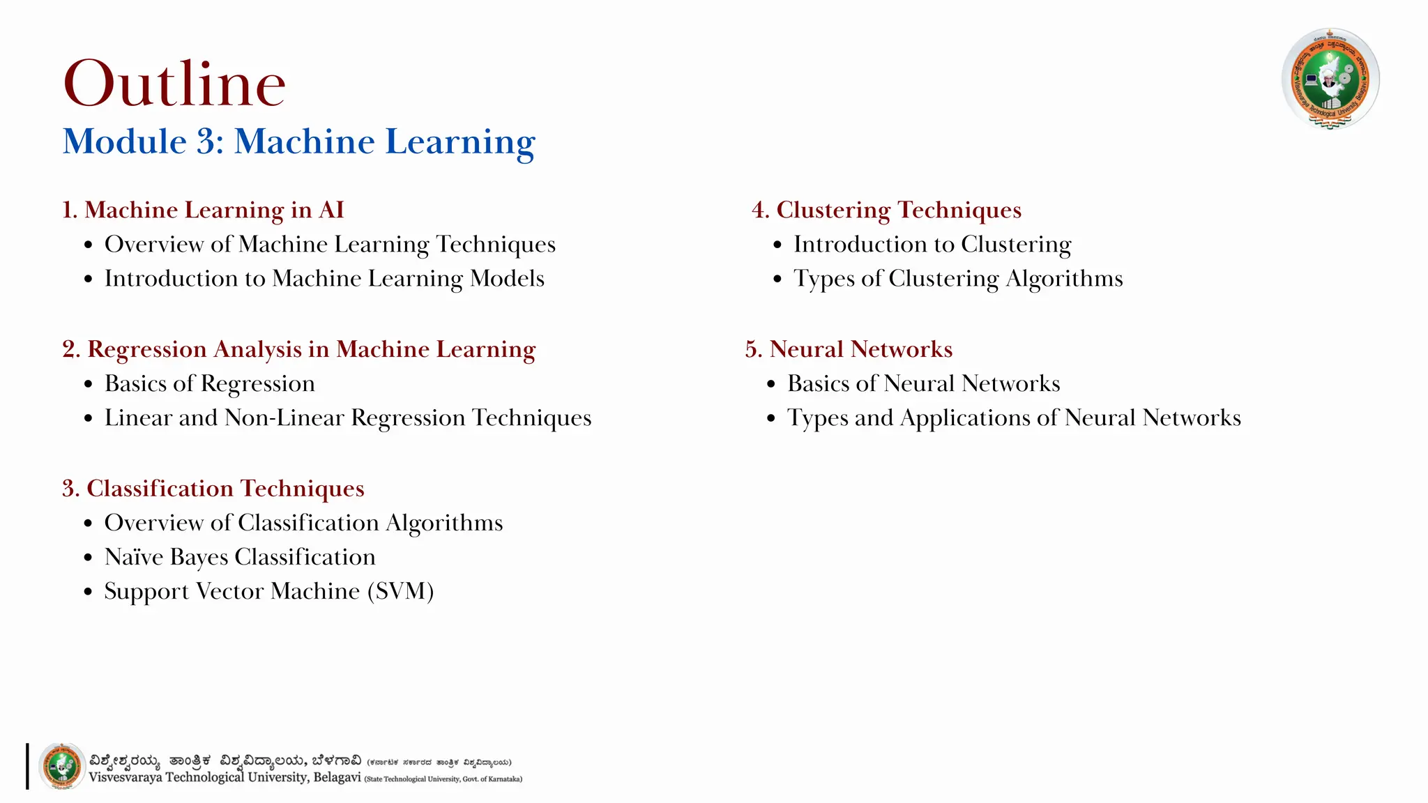 1. Machine Learning in AI
Overview of Machine Learning Techniques
Introduction to Machine Learning Models
Outline
Module 3: Machine Learning
2. Regression Analysis in Machine Learning
Basics of Regression
Linear and Non-Linear Regression Techniques
3. Classification Techniques
Overview of Classification Algorithms
Naïve Bayes Classification
Support Vector Machine (SVM)
4. Clustering Techniques
Introduction to Clustering
Types of Clustering Algorithms
5. Neural Networks
Basics of Neural Networks
Types and Applications of Neural Networks
 