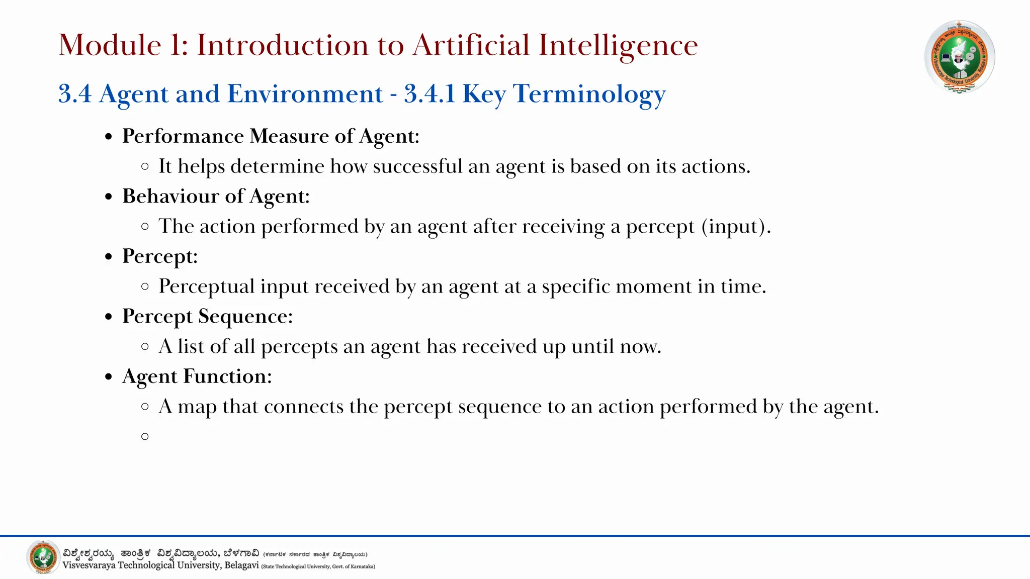 Performance Measure of Agent:
It helps determine how successful an agent is based on its actions.
Behaviour of Agent:
The action performed by an agent after receiving a percept (input).
Percept:
Perceptual input received by an agent at a specific moment in time.
Percept Sequence:
A list of all percepts an agent has received up until now.
Agent Function:
A map that connects the percept sequence to an action performed by the agent.
Module 1: Introduction to Artificial Intelligence
3.4 Agent and Environment - 3.4.1 Key Terminology
 