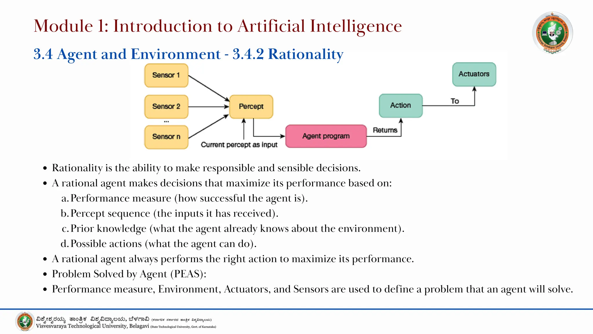 Rationality is the ability to make responsible and sensible decisions.
A rational agent makes decisions that maximize its performance based on:
a.Performance measure (how successful the agent is).
b.Percept sequence (the inputs it has received).
c.Prior knowledge (what the agent already knows about the environment).
d.Possible actions (what the agent can do).
A rational agent always performs the right action to maximize its performance.
Problem Solved by Agent (PEAS):
Performance measure, Environment, Actuators, and Sensors are used to define a problem that an agent will solve.
Module 1: Introduction to Artificial Intelligence
3.4 Agent and Environment - 3.4.2 Rationality
 