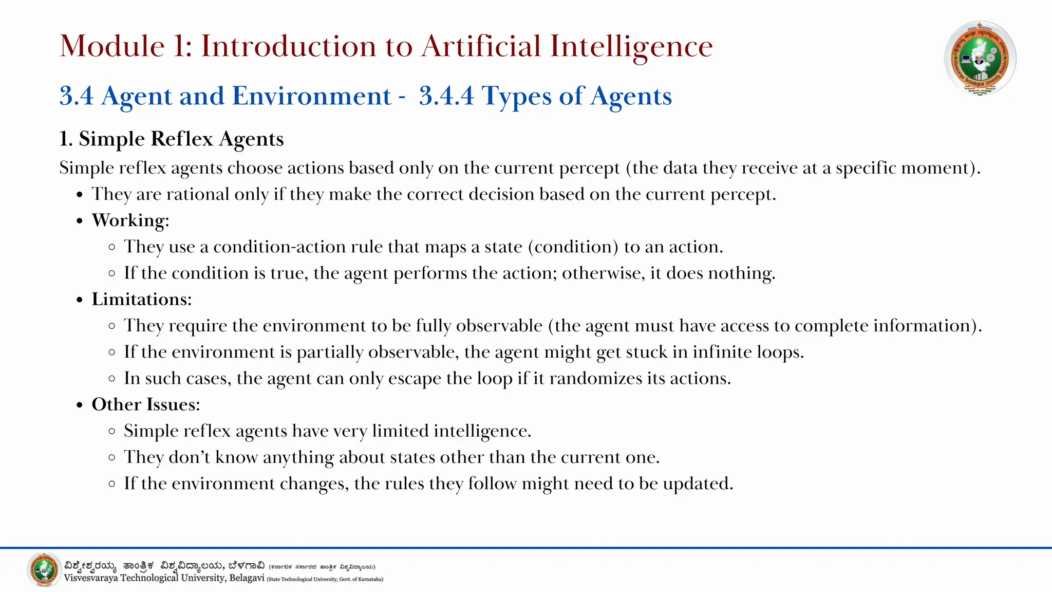 1. Simple Reflex Agents
Simple reflex agents choose actions based only on the current percept (the data they receive at a specific moment).
They are rational only if they make the correct decision based on the current percept.
Working:
They use a condition-action rule that maps a state (condition) to an action.
If the condition is true, the agent performs the action; otherwise, it does nothing.
Limitations:
They require the environment to be fully observable (the agent must have access to complete information).
If the environment is partially observable, the agent might get stuck in infinite loops.
In such cases, the agent can only escape the loop if it randomizes its actions.
Other Issues:
Simple reflex agents have very limited intelligence.
They don’t know anything about states other than the current one.
If the environment changes, the rules they follow might need to be updated.
Module 1: Introduction to Artificial Intelligence
3.4 Agent and Environment - 3.4.4 Types of Agents
 