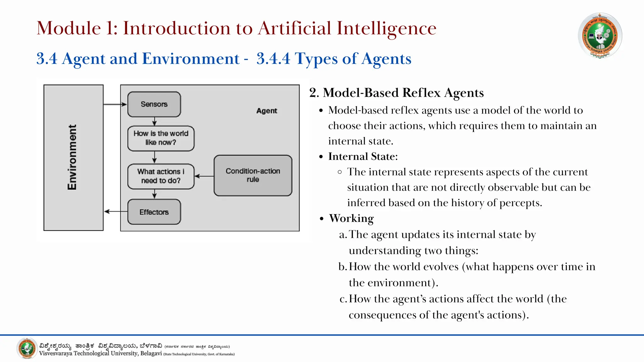 2. Model-Based Reflex Agents
Model-based reflex agents use a model of the world to
choose their actions, which requires them to maintain an
internal state.
Internal State:
The internal state represents aspects of the current
situation that are not directly observable but can be
inferred based on the history of percepts.
Working
a.The agent updates its internal state by
understanding two things:
b.How the world evolves (what happens over time in
the environment).
c.How the agent’s actions affect the world (the
consequences of the agent's actions).
Module 1: Introduction to Artificial Intelligence
3.4 Agent and Environment - 3.4.4 Types of Agents
 