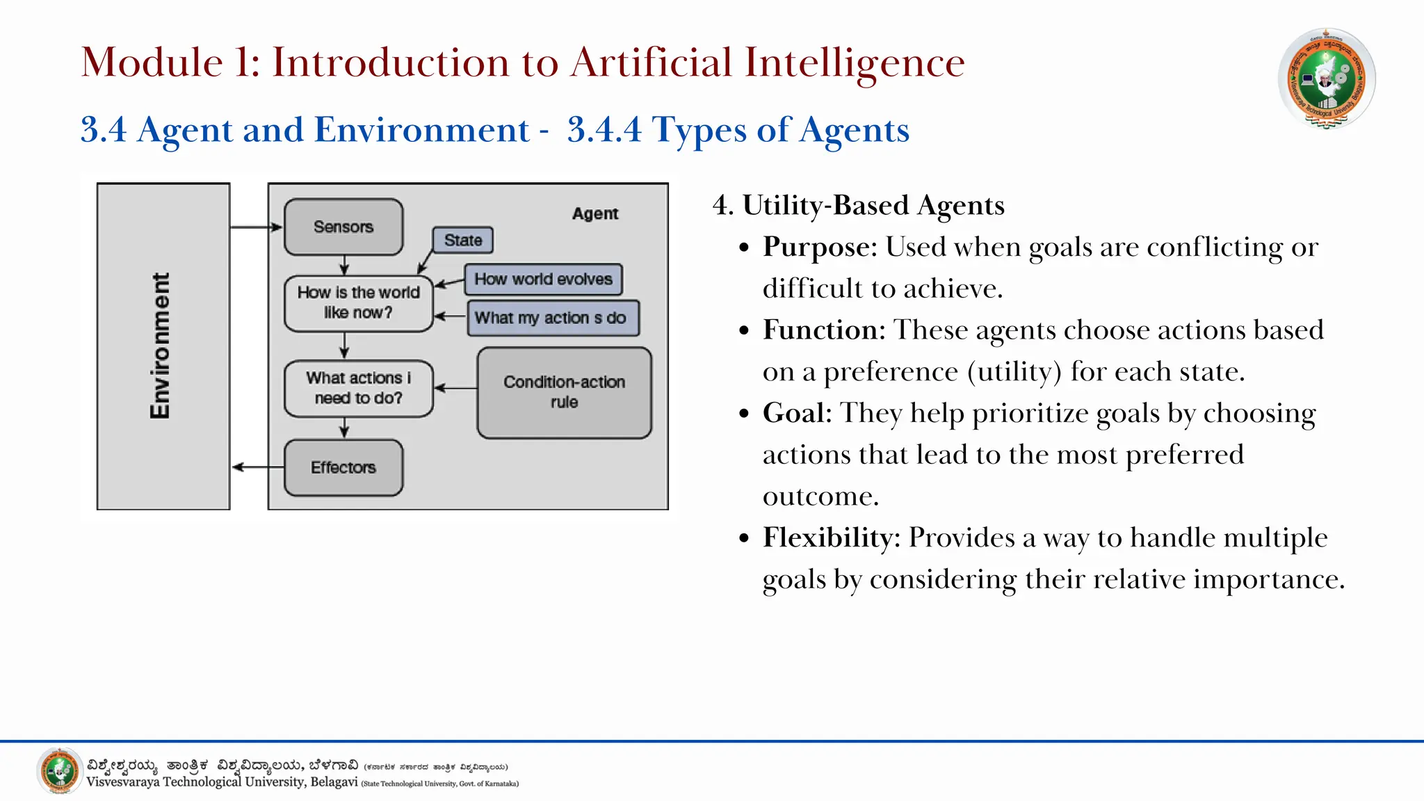 4. Utility-Based Agents
Purpose: Used when goals are conflicting or
difficult to achieve.
Function: These agents choose actions based
on a preference (utility) for each state.
Goal: They help prioritize goals by choosing
actions that lead to the most preferred
outcome.
Flexibility: Provides a way to handle multiple
goals by considering their relative importance.
Module 1: Introduction to Artificial Intelligence
3.4 Agent and Environment - 3.4.4 Types of Agents
 
