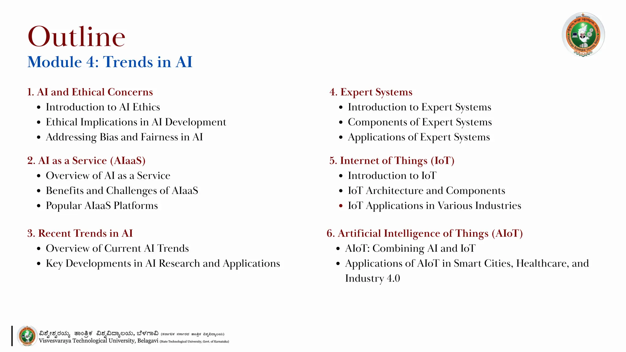 1. AI and Ethical Concerns
Introduction to AI Ethics
Ethical Implications in AI Development
Addressing Bias and Fairness in AI
Outline
Module 4: Trends in AI
2. AI as a Service (AIaaS)
Overview of AI as a Service
Benefits and Challenges of AIaaS
Popular AIaaS Platforms
3. Recent Trends in AI
Overview of Current AI Trends
Key Developments in AI Research and Applications
4. Expert Systems
Introduction to Expert Systems
Components of Expert Systems
Applications of Expert Systems
5. Internet of Things (IoT)
Introduction to IoT
IoT Architecture and Components
IoT Applications in Various Industries
6. Artificial Intelligence of Things (AIoT)
AIoT: Combining AI and IoT
Applications of AIoT in Smart Cities, Healthcare, and
Industry 4.0
 