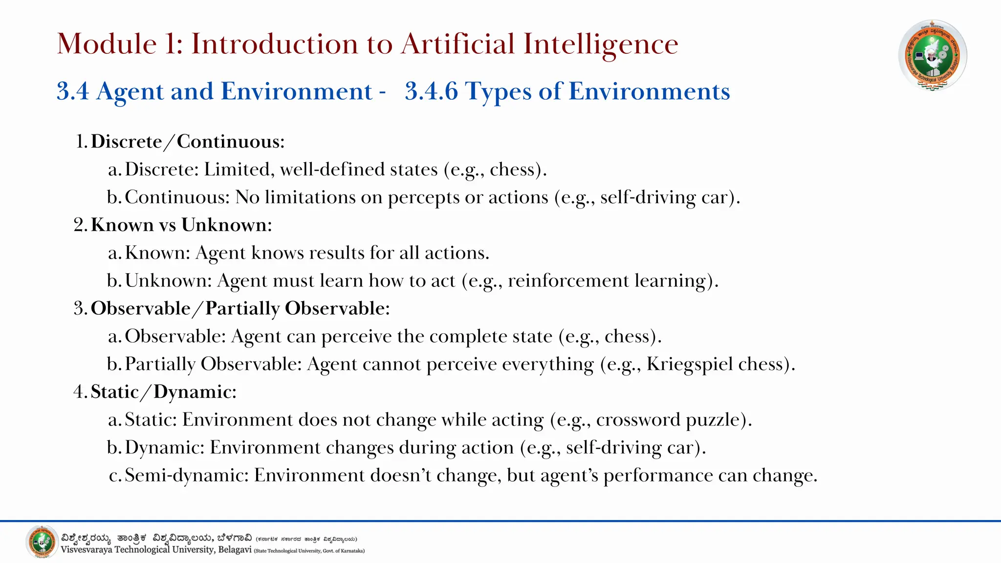 1.Discrete/Continuous:
a.Discrete: Limited, well-defined states (e.g., chess).
b.Continuous: No limitations on percepts or actions (e.g., self-driving car).
2.Known vs Unknown:
a.Known: Agent knows results for all actions.
b.Unknown: Agent must learn how to act (e.g., reinforcement learning).
3.Observable/Partially Observable:
a.Observable: Agent can perceive the complete state (e.g., chess).
b.Partially Observable: Agent cannot perceive everything (e.g., Kriegspiel chess).
4.Static/Dynamic:
a.Static: Environment does not change while acting (e.g., crossword puzzle).
b.Dynamic: Environment changes during action (e.g., self-driving car).
c.Semi-dynamic: Environment doesn’t change, but agent’s performance can change.
Module 1: Introduction to Artificial Intelligence
3.4 Agent and Environment - 3.4.6 Types of Environments
 